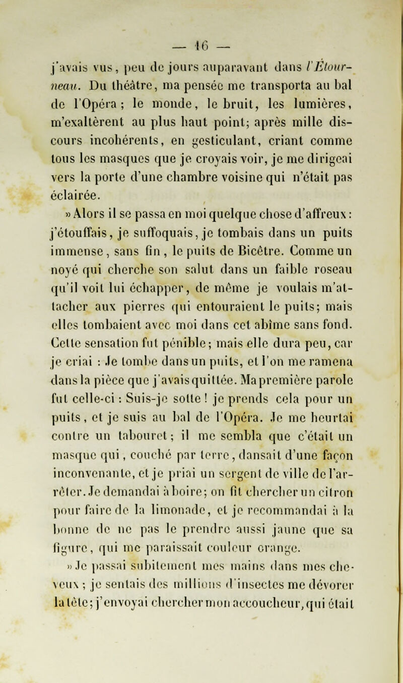 j'avais vus, peu do jours auparavant dans l'Etovr- neau. Du théâtre, nia pensée me transporta au bal de l'Opéra; le monde, le bruit, les lumières, m'exaltèrent au plus haut point; après mille dis- cours incohérents, en gesticulant, criant comme tous les masques que je croyais voir, je me dirigeai vers la porte d'une chambre voisine qui n'était pas éclairée. » Alors il se passa en moi quelque chose d'affreux : j'étouffais, je suffoquais, je tombais dans un puits immense , sans fin , le puits de Bicêtre. Comme un noyé qui cherche son salut dans un faible roseau qu'il voit lui échapper, de même je voulais m'at- lachcr aux pierres qui entouraient le puits; mais elles tombaient avec moi dans cet abîme sans fond. Celle sensation fut pénible; mais elle dura peu, car je criai : Je lombe dans un puits, et l'on me ramena dans la pièce que j'avaisquillée. Maprcmière parole fut celle-ci : Suis-je sotte ! je prends cela pour un puits, et je suis au bal de l'Opéra. Je me heurtai contre un tabouret; il me sembla que c'était un masque qui, couché par terre, dansait d'une façon inconvenante, et je priai un sergent de ville de l'ar- rêter. Je demandai à boire; on fit chercherun cilron pour faire de la limonade, et je recommandai à la bonne de ne pas le prendre aussi jaune que sa figure, qui me paraissait couleur orange. » Je passai Subitement mes mains dans mes che- veux ; je sentais des millions d'insectes me dévorer la tète; j'envoyai chercher mon accoucheur, qui était