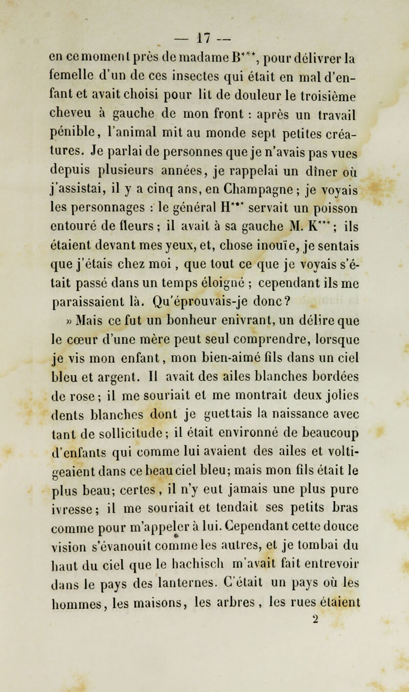 en ce momen l près de madame B**\ pour délivrer la femelle d'un de ces insectes qui était en mal d'en- fant et avait choisi pour lit de douleur le troisième cheveu à gauche de mon front : après un travail pénible, l'animal mit au monde sept petites créa- tures. Je parlai de personnes que je n'avais pas vues depuis plusieurs années, je rappelai un dîner où j'assistai, il y a cinq ans, en Champagne ; je voyais les personnages :' le général H*** servait un poisson entouré de fleurs ; il avait à sa gauche M. K ; ils étaient devant mes yeux, et, chose inouïe, je sentais que j'étais chez moi, que tout ce que je voyais s'é- tait passé dans un temps éloigné ; cependant ils me paraissaient là. Qu'éprouvais-je donc? «Mais ce fut un bonheur enivrant, un délire que le cœur d'une mère peut seul comprendre, lorsque je vis mon enfant, mon bien-aimé fils dans un ciel bleu et argent. Il avait des ailes blanches bordées de rose; il me souriait et me montrait deux jolies dents blanches dont je guettais la naissance avec tant de sollicitude; il était environné de beaucoup d'enfants qui comme lui avaient des ailes et volti- geaient dans ce beau ciel bleu; mais mon fils était le plus beau; certes, il n'y eut jamais une plus pure ivresse; il me souriait et tendait ses petits bras comme pour m'appeler à lui. Cependant cette douce vision s'évanouit comme les autres, et je tombai du haut du ciel que le hachisch m'avait fait entrevoir dans le pays des lanternes. C'était un pays où les hommes, les maisons, les arbres , les rues étaient 2