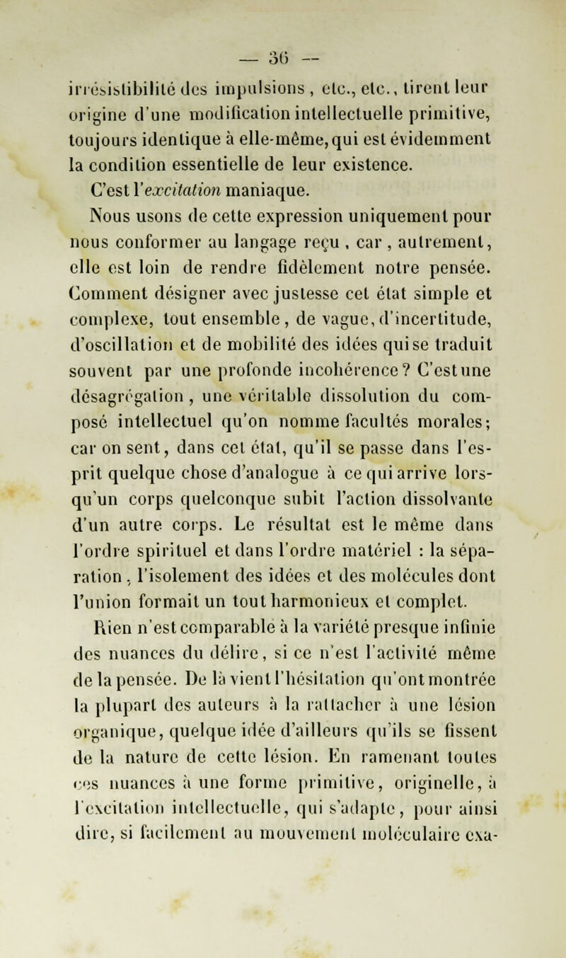 irrésistibililé des impulsions , clc, elc, tirent leur origine d'une modification intellectuelle primitive, toujours identique à elle-même,qui est évidemment la condition essentielle de leur existence. C'est l'excitation maniaque. Nous usons de cette expression uniquement pour nous conformer au langage reçu , car , autrement, elle est loin de rendre fidèlement notre pensée. Comment désigner avec justesse cet état simple et complexe, tout ensemble , de vague, d'incertitude, d'oscillation et de mobilité des idées qui se traduit souvent par une profonde incohérence? C'est une désagrégation , une véritable dissolution du com- posé intellectuel qu'on nomme facultés morales; car on sent, dans cet étal, qu'il se passe dans l'es- prit quelque chose d'analogue à ce qui arrive lors- qu'un corps quelconque subit l'action dissolvante d'un autre corps. Le résultat est le même dans l'ordre spirituel et dans l'ordre matériel : la sépa- ration , l'isolement des idées et des molécules dont l'union formait un tout harmonieux et complet. Rien n'est comparable à la variété presque infinie des nuances du délire, si ce n'est l'activité même de la pensée. De là vient l'hésitation qu'ont montrée la plupart des auteurs à la rattacher à une lésion organique, quelque idée d'ailleurs qu'ils se fissent de la nature de celte lésion. En ramenant toutes ces nuances à une forme primitive, originelle, à l'excitation intellectuelle, qui s'adapte, pour ainsi dire, si facilement au mouvement moléculaire exa-