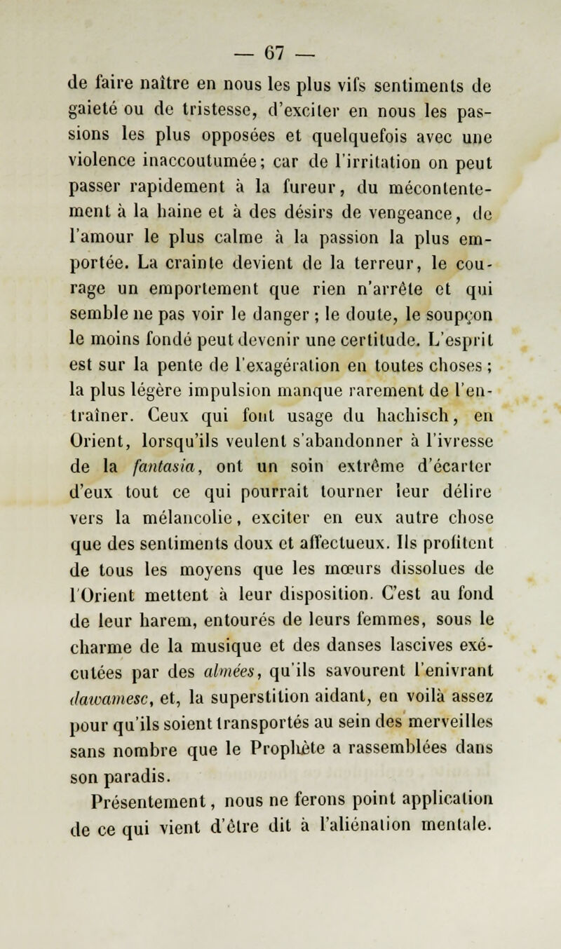 de faire naître en nous les plus vifs sentiments de gaieté ou de tristesse, d'exciler en nous les pas- sions les plus opposées et quelquefois avec une violence inaccoutumée; car de l'irritation on peut passer rapidement à la fureur, du mécontente- ment à la haine et à des désirs de vengeance, de l'amour le plus calme à la passion la plus em- portée. La crainte devient de la terreur, le cou- rage un emportement que rien n'arrête et qui semble ne pas voir le danger ; le doute, le soupçon le moins fondé peut devenir une certitude. L'esprit est sur la pente de l'exagération en toutes choses ; la plus légère impulsion manque rarement de l'en- traîner. Ceux qui font usage du hachisch, en Orient, lorsqu'ils veulent s'abandonner à l'ivresse de la fantasia, ont un soin extrême d'écarter d'eux tout ce qui pourrait tourner leur délire vers la mélancolie, exciter en eux autre chose que des sentiments doux et affectueux. Ils profitent de tous les moyens que les mœurs dissolues de l'Orient mettent à leur disposition. C'est au fond de leur harem, entourés de leurs femmes, sous le charme de la musique et des danses lascives exé- cutées par des aimées, qu'ils savourent l'enivrant dawamesc, et, la superstition aidant, en voilà assez pour qu'ils soient transportés au sein des merveilles sans nombre que le Prophète a rassemblées dans son paradis. Présentement, nous ne ferons point application de ce qui vient d'être dit à L'aliénation mentale.