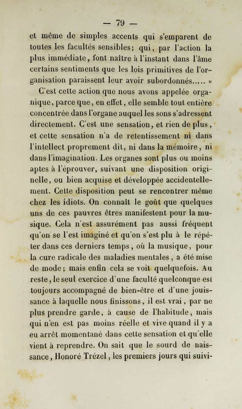 et même de simples accents qui s'emparent de toutes les facultés sensibles; qui, par l'aclion la plus immédiate, font naître à l'instant dans 1 ame certains sentiments que les lois primitives de l'or- ganisation paraissent leur avoir subordonnés » C'est cette action que nous avons appelée orga- nique , parce que, en effet, elle semble tout entière concentrée dans l'organe auquel les sons s'adressent directement. C'est une sensation, et rien de plus , et cette sensation n'a de retentissement ni dans l'intellect proprement dit, ni dans la mémoire, ni dans l'imagination. Les organes sont plus ou moins aptes à l'éprouver, suivant une disposition origi- nelle, ou bien acquise et développée accidentelle- ment. Celte disposition peut se rencontrer même chez les idiots. On connaît le goût que quelques uns de ces pauvres êtres manifestent pour la mu- sique. Cela n'est assurément pas aussi fréquent qu'on se l'est imaginé et qu'on s'est plu à le répé- ter dans ces derniers temps , où la musique, pour la cure radicale des maladies mentales , a été mise de mode; mais enfin cela se voit quelquefois. Au reste, le seul exercice d'une faculté quelconque est toujours accompagné de bien-être et d'une jouis- sance à laquelle nous finissons, il est vrai, par ne plus prendre garde, à cause de l'habitude, mais qui n'en est pas moins réelle et vive quand il y a eu arrêt momentané dans cette sensation et qu'elle vient à reprendre. On sait que le sourd de nais- sance , Honoré Trézel, les premiers jours qui suivi-