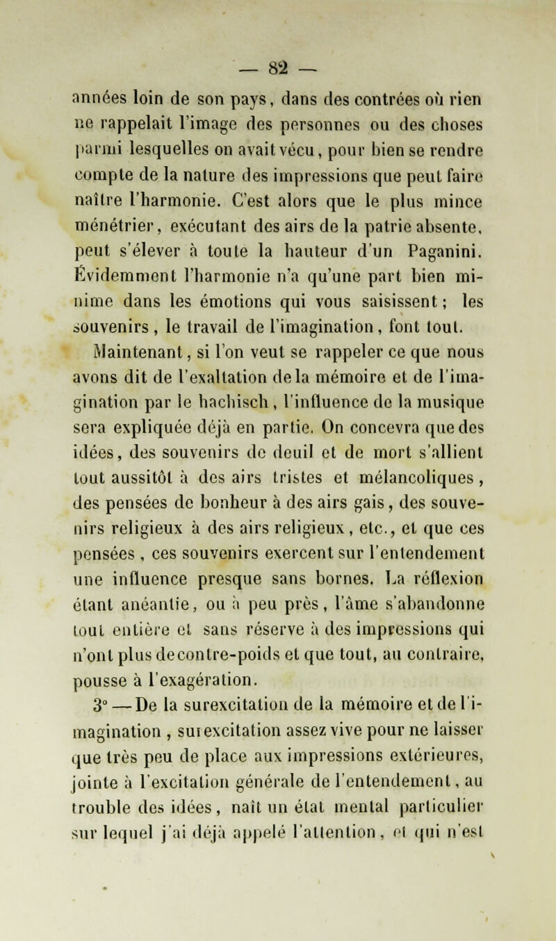 années loin de son pays, dans des contrées où rien ne rappelait l'image des personnes ou des choses parmi lesquelles on avait vécu, pour bien se rendre compte de la nature des impressions que peut faire naître l'harmonie. C'est alors que le plus mince ménétrier, exécutant des airs de la patrie absente, peut s'élever à toute la hauteur d'un Paganini. Évidemment l'harmonie n'a qu'une part bien mi- nime dans les émotions qui vous saisissent; les souvenirs, le travail de l'imagination, font tout. Maintenant, si l'on veut se rappeler ce que nous avons dit de l'exaltation delà mémoire et de l'ima- gination par le hachisch, l'influence de la musique sera expliquée déjà en partie. On concevra que dos idées, des souvenirs de deuil et de mort s'allient tout aussitôt à des airs tristes et mélancoliques , des pensées de bonheur à des airs gais, des souve- nirs religieux à des airs religieux, etc., et que ces pensées , ces souvenirs exercent sur l'entendement une influence presque sans bornes. La réflexion étant anéantie, ou à peu près, l'àme s'abandonne tout entière et sans réserve à des impressions qui n'ont plus decontre-poids et que tout, au contraire, pousse à l'exagération. 3» — De la surexcitation de la mémoire et de l'i- magination , surexcitation assez vive pour ne laisser que très peu de place aux impressions extérieures, jointe à l'excitation générale de l'entendement, au trouble des idées, naît un état mental particulier sur lequel j'ai déjà appelé l'attention, cl qni n'est