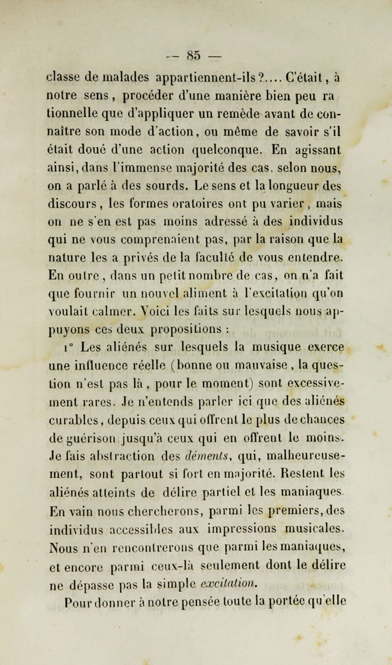 classe de malades appartiennent-ils?.... Celait, à notre sens, procéder d'une manière bien peu ra tionnelle que d'appliquer un remède avant de con- naître son mode d'action, ou même de savoir s'il était doué d'une action quelconque. En agissant ainsi, dans l'immense majorité des cas, selon nous, on a parlé à des sourds. Le sens et la longueur des discours, les formes oratoires ont pu varier, mais on ne s'en est pas moins adressé à des individus qui ne vous comprenaient pas, par la raison que la nature les a privés de la faculté de vous entendre. En outre , dans un petit nombre de cas, on n'a fait que fournir un nouvel aliment à l'excitation qu'on voulait calmer. Voici les faits sur lesquels nous ap- puyons ces deux propositions : i° Les aliénés sur lesquels la musique exerce une influence réelle (bonne ou mauvaise , la ques- tion n'est pas là, pour le moment) sont excessive- ment rares. Je n'entends parler ici que des aliénés curables, depuis ceux qui offrent le plus de chances de guérison jusqu'à ceux qui en offrent le moins. Je fais abstraction des cléments, qui, malheureuse- ment, sont partout si fort en majorité. Restent les aliénés atteints de délire partiel cl les maniaques. En vain nous chercherons, parmi les premiers, des individus accessibles aux impressions musicales. Nous n'en rencontrerons que parmi les maniaques, et encore parmi ceux-là seulement dont le délire ne dépasse pas la simple excitation. Pour donner à notre pensée toute la portée qu'elle