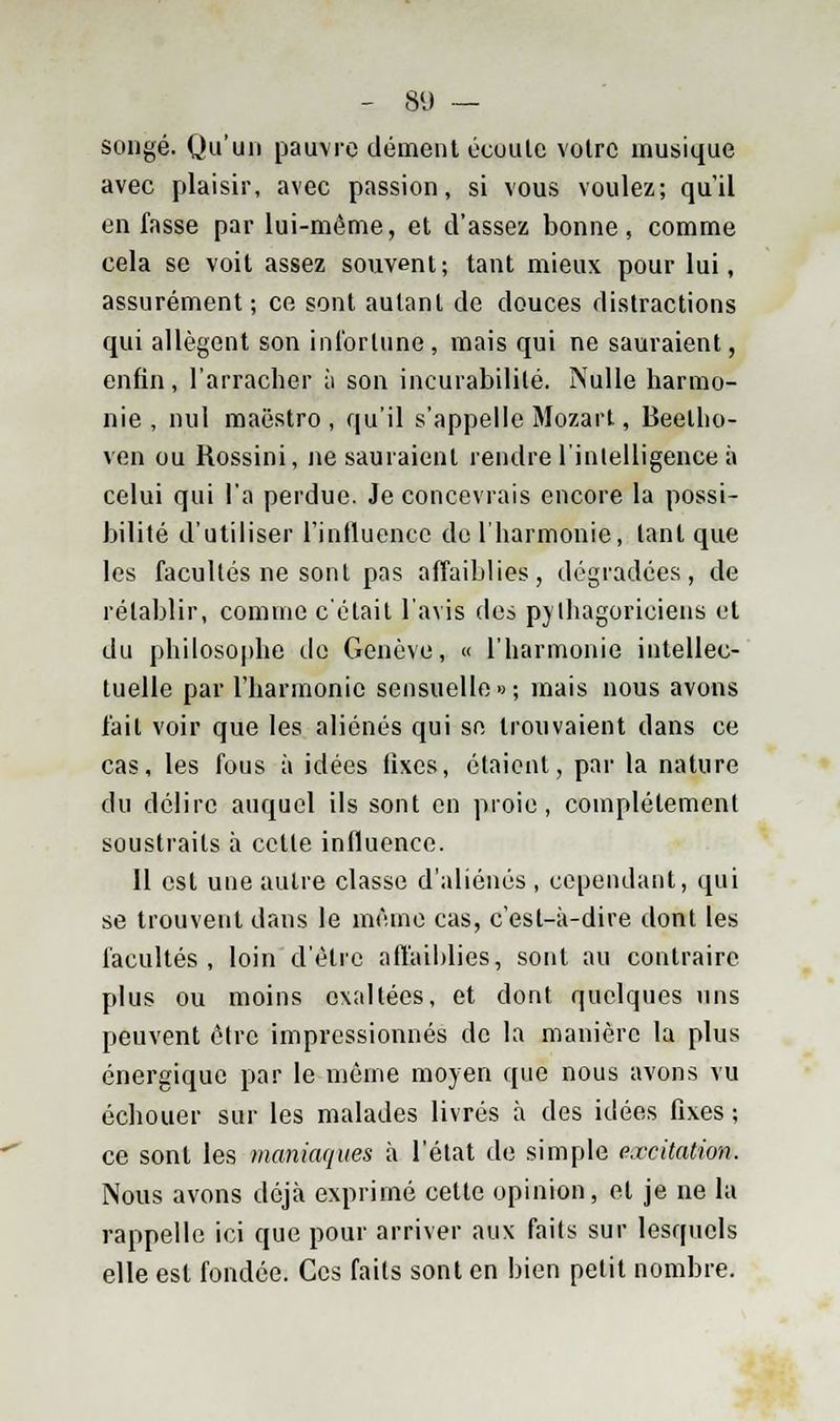 songé. Qu'un pauvre dément écuutc votre musique avec plaisir, avec passion, si vous voulez; qu'il en fasse par lui-môme, et d'assez bonne, comme cela se voit assez souvent; tant mieux pour lui, assurément; ce sont autant de douces distractions qui allègent son infortune , mais qui ne sauraient, enfin, l'arracher à son incurabilité. Nulle harmo- nie , nul maestro, qu'il s'appelle Mozart, Beetho- ven ou Rossini, ne sauraient rendre l'intelligence à celui qui l'a perdue. Je concevrais encore la possi- bilité d'utiliser l'influence de l'harmonie, tant que les facultés ne sont pas affaiblies, dégradées, de rétablir, comme c'était l'avis des pythagoriciens et du philosophe de Genève, « l'harmonie intellec- tuelle par l'harmonie sensuelle»; mais nous avons fait voir que les aliénés qui se trouvaient dans ce cas, les fous à idées tixes, étaient, par la nature du délire auquel ils sont en proie, complètement soustraits à cette influence. Il est une autre classe d'aliénés , cependant, qui se trouvent dans le même cas, c'est-à-dire dont les facultés , loin d'être affaiblies, sont au contraire plus ou moins exaltées, et dont quelques uns peuvent être impressionnés de la manière la plus énergique par le même moyen que nous avons vu échouer sur les malades livrés à des idées fixes ; ce sont les maniaques à l'état de simple excitation. Nous avons déjà exprimé cette opinion, et je ne la rappelle ici que pour arriver aux faits sur lesquels elle est fondée. Ces faits sont en bien petit nombre.