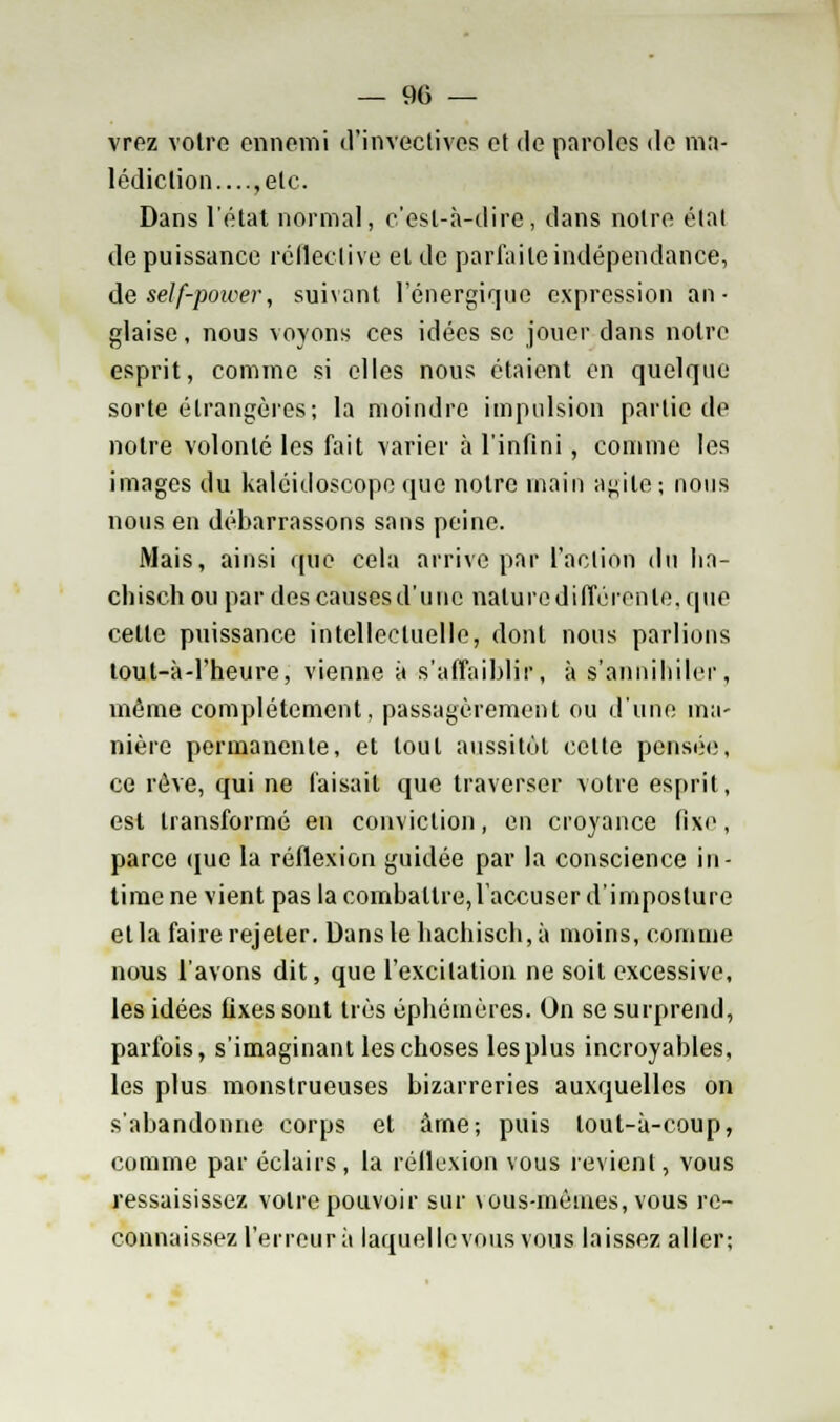 vrez votre ennemi d'invectives et de paroles de ma- lédiction....,etc. Dans l'état normal, c'est-à-dire, dans notre étal de puissance rélleclive et de parfaite indépendance, de self-power, suivant l'énergique expression an- glaise, nous voyons ces idées se jouer dans notre esprit, comme si elles nous étaient en quelque sorte étrangères; la moindre impulsion partie de notre volonté les fait varier à l'infini , comme les images du kaléidoscope que notre main agile ; nous nous en débarrassons sans peine. Mais, ainsi que cela arrive par faction du ha- chisch ou par des causes d'une nature différente, que celte puissance intellectuelle, dont nous parlions lout-à-l'heure, vienne à s'affaiblir, à s'annihiler, même complètement, passagèrement ou d'une ma- nière permanente, et tout aussitôt cette pensée, ce rêve, qui ne faisait que traverser votre esprit, est transformé en conviction, en croyance (ixe, parce que la réflexion guidée par la conscience in- time ne vient pas la combattre, l'accuser d'imposture et la faire rejeter. Dans le hachisch, à moins, comme nous l'avons dit, que l'excitation ne soit excessive, les idées fixes sont très éphémères. On se surprend, parfois, s'imaginant les choses les plus incroyables, les plus monstrueuses bizarreries auxquelles on s'abandonne corps et âme; puis tout-à-coup, comme par éclairs, la réflexion vous revient, vous ressaisissez votre pouvoir sur vous-mêmes, vous re- connaissez l'erreur à laquelle vous vous laissez aller;