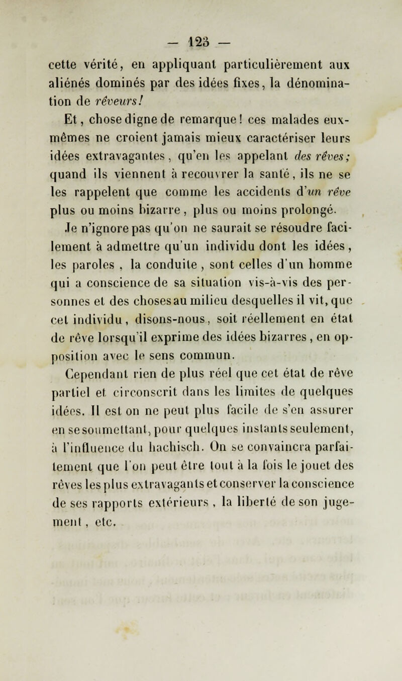 cette vérité, en appliquant particulièrement aux aliénés dominés par des idées fixes, la dénomina- tion de rêveurs! Et, chose digne de remarque! ces malades eux- mêmes ne croient jamais mieux caractériser leurs idées extravagantes, qu'en les appelant des rêves; quand ils viennent à recouvrer la santé, ils ne se les rappelent que comme les accidents d'un rêve plus ou moins bizarre, plus ou moins prolongé. Je n'ignore pas qu'on ne saurait se résoudre faci- lement à admettre qu'un individu dont les idées , les paroles . la conduite , sont celles d'un homme qui a conscience de sa situation vis-à-vis des per- sonnes et des choses au milieu desquelles il vit, que cet individu, disons-nous, soit réellement en état de rêve lorsqu'il exprime des idées bizarres , en op- position avec le sens commun. Cependant rien de plus réel que cet état de rêve partiel et, circonscrit dans les limites de quelques idées. Il est on ne peut plus facile de s'en assurer en se soumettant, pour quelques instants seulement, à l'influence du hachisch. On se convaincra parfai- tement que l'on peut être tout à la fois le jouet des rêves les plus extravagants et conserver la conscience de ses rapports extérieurs , la liberté de son juge-