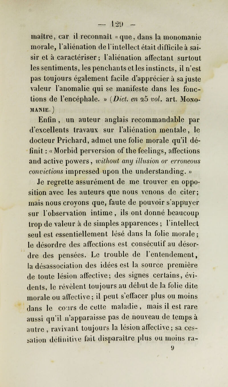 — 1-2'J - maître, car il reconnaît « que, dans la monomanie morale, l'aliénation de l'intellect était difficile à sai- sir et à caractériser; l'aliénation affectant surtout les sentiments, les penchants et les instincts, il n'est pas toujours également facile d'apprécier à sa juste valeur l'anomalie qui se manifeste dans les fonc- tions de l'encéphale. » (Dict. en i5 vol. art. Mono- manie.) Enfin, un auteur anglais recommandable par d'excellents travaux sur l'aliénation mentale, le docteur Prichard, admet une folie morale qu'il dé- finit : «Morbid perversion of the feelings, affections and active powers, withoul any illusion or erroneoas convictions impressed upon the understanding. » Je regrette assurément de me trouver en oppo- sition avec les auteurs que nous venons de citer; mais nous croyons que, faute de pouvoir s'appuyer sur l'observation intime , ils ont donné beaucoup trop de valeur à de simples apparences ; l'intellect seul est essentiellement lésé dans la folie morale; le désordre des affections est consécutif au désor- dre des pensées. Le trouble de l'entendement, la désassociation des idées est la source première de toute lésion affective; des signes certains, évi- dents, le révèlent toujours au début de la folie dite morale ou affective ; il peut s'effacer plus ou moins dans le cours de cette maladie , mais il est rare aussi qu'il n'apparaisse pas de nouveau de temps à autre , ravivant toujours la lésion affective ; sa ces- sation définitive fait disparaître plus ou moins ra-