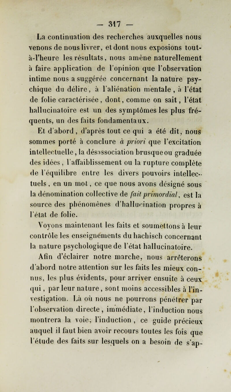 - ;M7 - La continuation des recherches auxquelles nous venons de nous livrer, et dont nous exposions tout- à-1'heure les résultats, nous amène naturellement à faire application de l'opinion que l'observation intime nous a suggérée concernant la nature psy- chique du délire, à l'aliénation mentale, à l'état de folie caractérisée, dont, comme on sait, l'état hallucinatoire est un des symptômes les plus fré- quents, un des faits fondamentaux. Et d'abord, d'après tout ce qui a été dit, nous sommes porté à conclure à priori que l'excitation intellectuelle, la désnssociation brusque ou graduée des idées . l'affaiblissement ou la rupture complète de l'équilibre entre les divers pouvoirs intellec- tuels , en un mot, ce que nous avons désigné sous la dénomination collective de fait primordial, est la source des phénomènes d'hallucination propres à l'état de folie. Voyons maintenant les faits et soumettons à leur contrôle les enseignements du hachisch concernant la nature psychologique de l'état hallucinatoire. Afin d'éclairer notre marche, nous arrêterons d'abord notre attention sur les faits les mieux con- nus, les plus évidents, pour arriver ensuite à ceux qui, par leur nature, sont moins accessibles à l'in- vestigation. Là où nous ne pourrons pénétrer par l'observation directe, immédiate, l'induction nous montrera la voie; l'induction , ce guide précieux auquel il faut bien avoir recours toutes les fois que l'élude des faits sur lesquels on a besoin de s'ap-