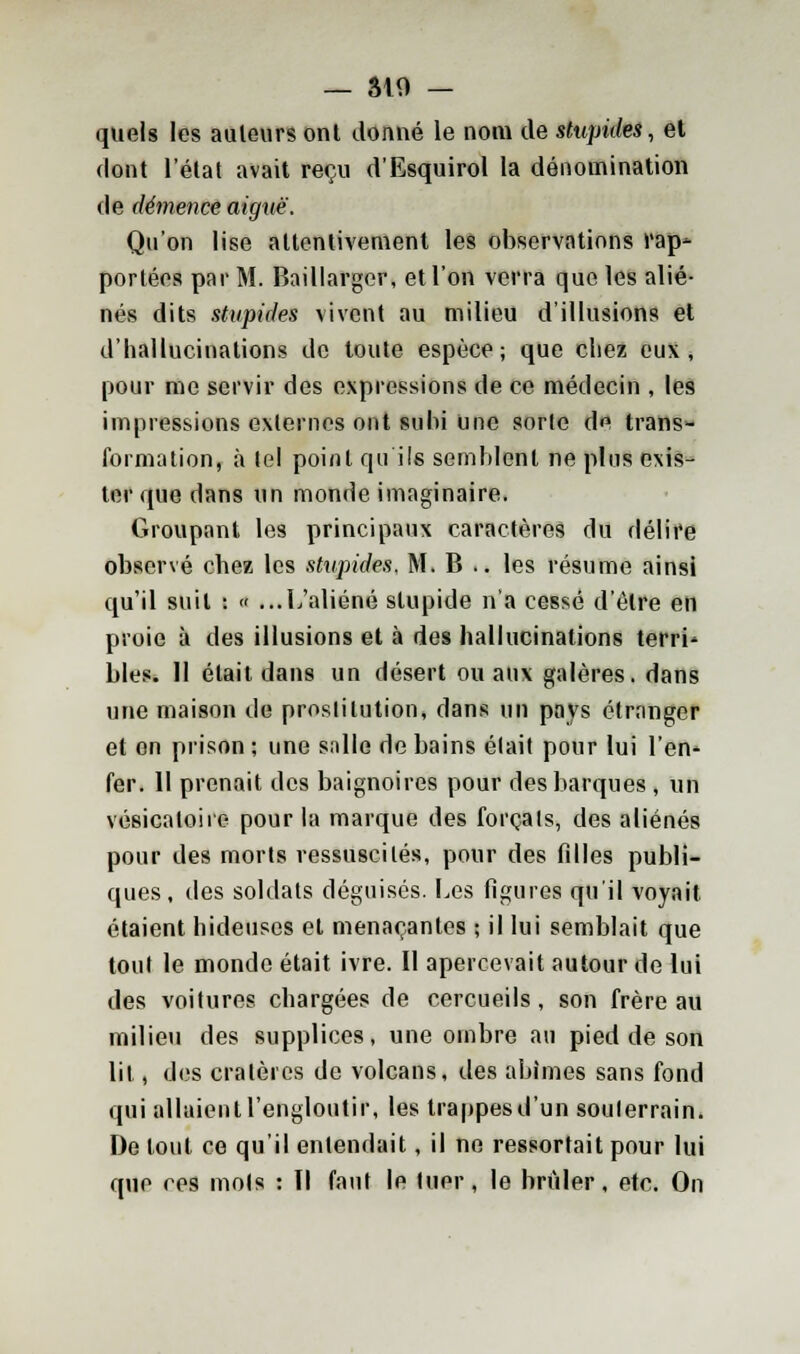 — SIO — quels les auleurs onl donné le nom de stupides, et dont l'état avait reçu d'Esquirol la dénomination de démence aiguë. Qu'on lise attentivement les observations rap- portées par M. Baillargcr, et l'on verra que les alié- nés dits stupides vivent au milieu d'illusions et d'hallucinations de toute espèce; que chez eux, pour me servir des expressions de ce médecin , les impressions externes ont subi une sorle de trans- formation, à loi point qu ils semblent ne plus exis- ter que dans un monde imaginaire. Groupant les principaux caractères du délire observé chez les stupides, M. B .. les résume ainsi qu'il suit : « ...L'aliéné stupide n'a cessé d'être en proie à des illusions et à des hallucinations terri' blés. Il était dans un désert ou aux galères, dans une maison de proslilution, dans un pays étranger et en prison; une salle de bains élait pour lui l'en* fer. 11 prenait des baignoires pour des barques , un vésicaloire pour la marque des forçais, des aliénés pour des morts ressuscites, pour des fdles publi- ques , des soldats déguisés. Les figures qu'il voyait étaient hideuses et menaçantes ; il lui semblait que tout le monde était ivre. II apercevait autour de lui des voitures cbargées de cercueils, son frère au milieu des supplices, une ombre au pied de son lit, des cratères de volcans, des abîmes sans fond qui allaient l'engloutir, les trappesd'un soulerrain. De tout ce qu'il entendait, il ne ressortait pour lui que ces mois : Il faut le Umr, le brûler, etc. On