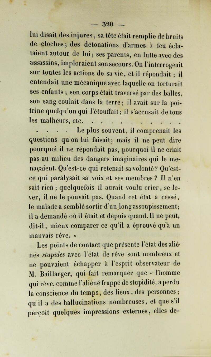 — 3*20 — lui disait des injures , sa tête était remplie de bruils de cloches ; des détonations d'armes à feu écla- taient autour de lui; ses parents, en lutte avec des assassins, imploraient son secours. On l'interrogeait sur toutes les actions de sa vie, et il répondait ; il entendait une mécanique avec laquelle on torturait ses enfants ; son corps était traversé par des balles, son sang coulait dans la terre; il avait sur la poi- trine quelqu'un qui l'élouffait; il s'accusait de tous les malheurs, elc • • . Le plus souvent, il comprenait les questions qu'on lui faisait; mais il ne peut dire pourquoi il ne répondait pas, pourquoi il ne criait pas au milieu des dangers imaginaires qui le me- naçaient. Qu'est-ce qui retenait sa volonté? Qu'est- ce qui paralysait sa voix et ses membres ? Il n'en sait rien ; quelquefois il aurait voulu crier, se le- ver, il ne le pouvait pas. Quand cet état a cessé, le malade a semblé sortir d'un long assoupissement; il a demandé où il était et depuis quand. Il ne peut, dit-il, mieux comparer ce qu'il a éprouvé qu'à un mauvais rêve. » Les points de contact que présente l'état des alié- nés stupides avec l'état de rêve sont nombreux et ne pouvaient échapper à l'esprit observateur de M. Baillarger, qui fait remarquer que « l'homme qui rêve, comme l'aliéné frappé de stupidité, a perdu la conscience du temps, des lieux, des personnes ; qu'il a des hallucinations nombreuses, et que s'il perçoit quelques impressions externes, elles de-