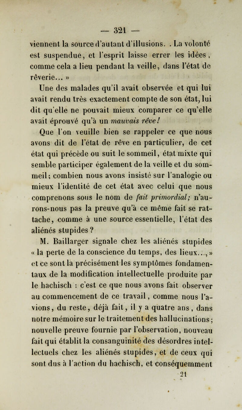 viennent la source d'autant d'illusions. . La volonté est suspendue, et l'esprit laisse errer les idées, comme cela a lieu pendant la veille, dans l'état de rêverie... » Une des malades qu'il avait observée et qui lui avait rendu très exactement compte de son état, lui dit qu'elle ne pouvait mieux comparer ce qu'elle avait éprouvé qu'à un mauvais rêve! Que l'on veuille bien se rappeler ce que nous avons dit de l'étal de rêve en particulier, de cet état qui précède ou suit le sommeil, état mixte qui semble participer également de la veille et du som- meil; combien nous avons insisté sur l'analogie ou mieux l'identité de cet état avec celui que nous comprenons sous le nom de fait primordial; n'au- rons-nous pas la preuve qu'à ce même fait se rat- tache, comme à une source essentielle, l'état des aliénés stupides? M. Baillarger signale chez les aliénés stupides « la perle de la conscience du temps, des lieux...,» et ce sont là précisément les symptômes fondamen- taux de la modification intellectuelle produite par le hachisch : c'est ce que nous avons fait observer au commencement de ce travail, comme nous l'a- vions, du reste, déjà fait, il y a quatre ans, dans notre mémoire sur le traitement des hallucinations ; nouvelle preuve fournie par l'observation, nouveau fait qui établit la consanguinité des désordres intel- lectuels chez les aliénés slupides, et de ceux qui sont dus à l'action du hachisch, et conséquemment 21