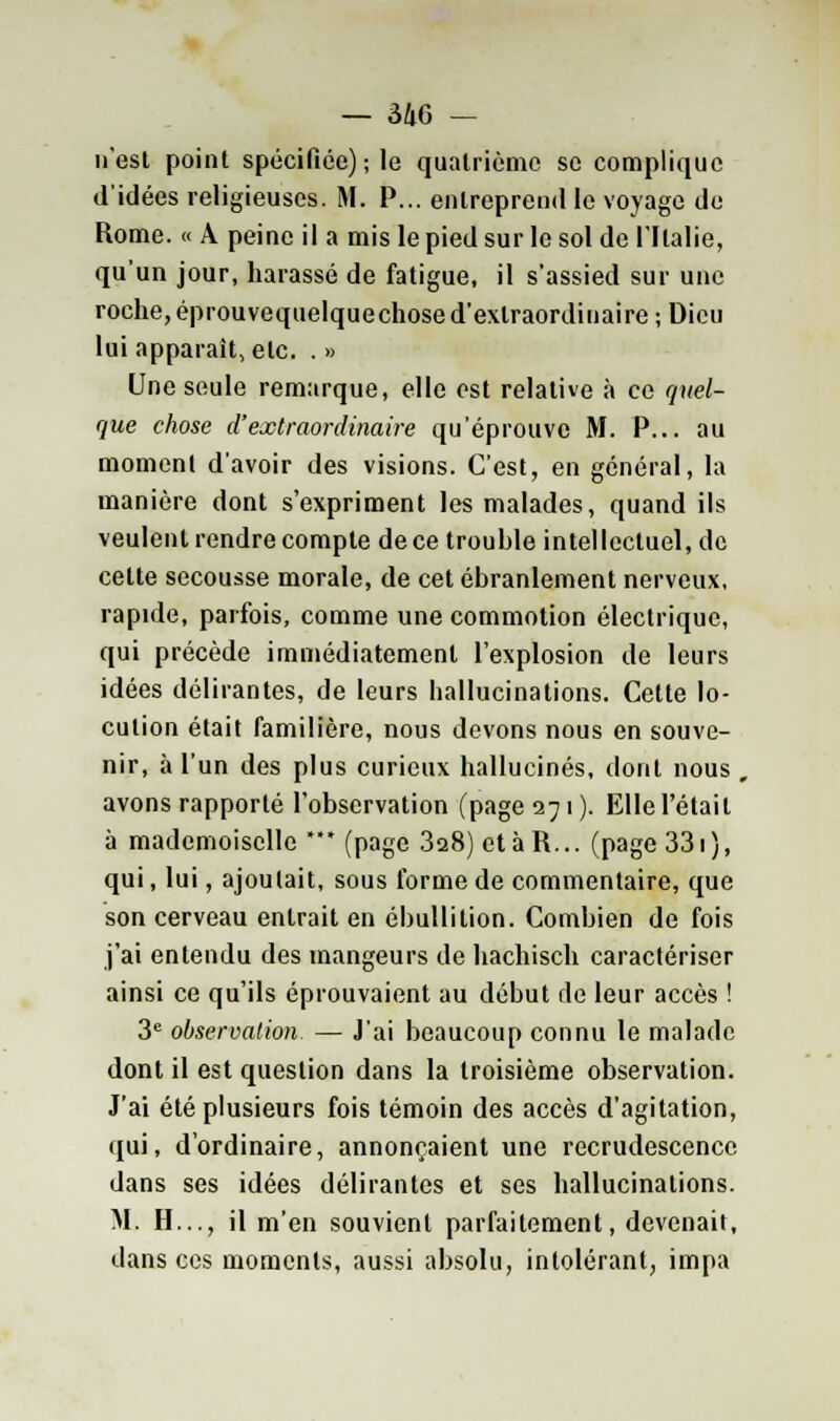 n'est point spécifiée); le quatrième se complique d'idées religieuses. M. P... entreprend le voyage de Rome. « A peine il a mis le pied sur le sol de l'Italie, qu'un jour, harassé de fatigue, il s'assied sur une roche,éprouvequelquechosed'extraordinaire ; Dieu lui apparaît, etc. . » Une seule remarque, elle est relative à ce quel- que chose d'extraordinaire qu'éprouve M. P... au moment d'avoir des visions. C'est, en général, la manière dont s'expriment les malades, quand ils veulent rendre compte de ce trouhle intellectuel, de cette secousse morale, de cet ébranlement nerveux, rapide, parfois, comme une commotion électrique, qui précède immédiatement l'explosion de leurs idées délirantes, de leurs hallucinations. Cette lo- cution était familière, nous devons nous en souve- nir, à l'un des plus curieux hallucinés, dont nous , avons rapporté l'observation (page 271 ). Elle l'était à mademoiselle *** (page 328) etàR... (page 331), qui, lui, ajoutait, sous forme de commentaire, que son cerveau entrait en ébullilion. Combien de fois j'ai entendu des mangeurs de hachisch caractériser ainsi ce qu'ils éprouvaient au début de leur accès ! 3e observation. — J'ai beaucoup connu le malade dont il est question dans la troisième observation. J'ai été plusieurs fois témoin des accès d'agitation, qui, d'ordinaire, annonçaient une recrudescence dans ses idées délirantes et ses hallucinations. M. H..., il m'en souvient parfaitement, devenait, dans ces moments, aussi absolu, intolérant, impa