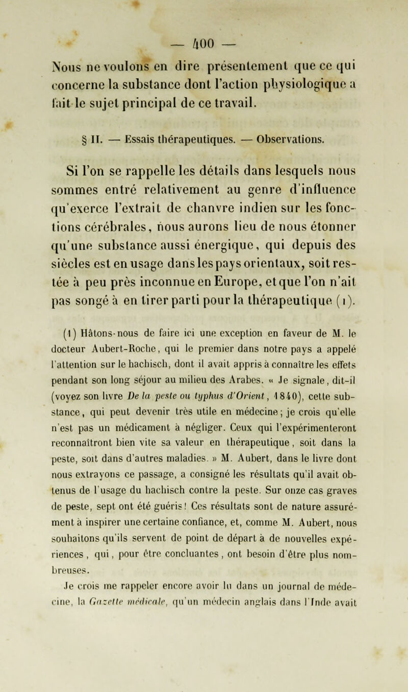 Nous ne voulons en dire présentement que ce qui concerne la substance dont l'action physiologique a lait le sujet principal de ce travail. § II. — Essais thérapeutiques. — Observations. Si l'on se rappelle les détails dans lesquels nous sommes entré relativement au genre d'influence qu'exerce l'extrait de chanvre indien sur les fonc- tions cérébrales, nous aurons lieu de nous étonner qu'une substance aussi énergique, qui depuis des siècles est en usage danslespays orientaux, soit res- tée à peu près inconnue en Europe, et que l'on n'ait pas songé à en tirer parti pour la thérapeutique. ( i ). (1) Hâtons-nous de faire ici une exception en faveur de M. le docteur Aubert-Roche, qui le premier dans notre pays a appelé l'attention sur le hachisch, dont il avait appris à connaître les effets pendant son long séjour au milieu des Arabes. « Je signale, dit-il (voyez son livre De la pente ou typhus d'Orient, 1840), cette sub- stance, qui peut devenir très utile en médecine; je crois qu'elle n'est pas un médicament à négliger. Ceux qui l'expérimenteront reconnaîtront bien vite sa valeur en thérapeutique, soit dans la peste, soit dans d'autres maladies. » M. Aubert, dans le livre dont nous extrayons ce passage, a consigné les résultats qu'il avait ob- tenus de l'usage du hachisch contre la peste. Sur onze cas graves de peste, sept ont été guéris! Ces résultats sont de nature assuré- ment à inspirer une certaine confiance, et, comme M. Aubert, nous souhaitons qu'ils servent de point de départ à de nouvelles expé- riences , qui, pour être concluantes , ont besoin d'être plus nom- breuses. Je crois me rappeler encore avoir lu dans un journal de méde- cine, la Gazette médicale, qu'un médecin anglais dans l'Inde avait