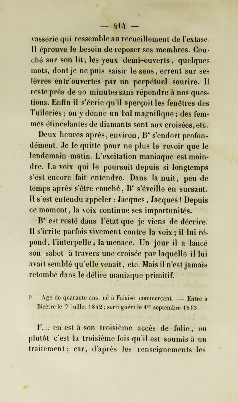 vassericqui ressemble au recueillement de l'extase. Il éprouve le besoin de reposer ses membres. Cou- ché sur son lit, les yeux demi-ouverts, quelques mots, dont je ne puis saisir le sens, errent sur ses lèvres entr'ouvertes par un perpétuel sourire. Il reste près de 20 minutes sans répondre à nos ques- tions. Enfin il s'écrie qu'il aperçoit les fenêtres des Tuileries; on y donne un bal magnifique; des fem- mes étincelantes de diamants sont aux croisées, etc. Deux heures après, environ, B* s'endort profon- dément. Je le quitte pour ne plus le revoir que le lendemain malin. L'excitation maniaque est moin- dre. La voix qui le poursuit depuis si longtemps s'est encore fait entendre. Dans la nuit, peu de temps après s'être couché, B* s'éveille en sursaut. Il s'est entendu appeler : Jacques , Jacques ! Depuis ce moment, la voix continue ses importunités. B* est resté dans l'état que je viens de décrire. Il s'irrite parfois vivement contre la voix ; il lui ré- pond , l'interpelle, la menace. Un jour il a lancé son sabot à travers une croisée par laquelle il lui avait semblé qu'elle venait, etc. Mais il n'est jamais retombé dans le délire maniaque primitif. F... Agé de quarante ans, né à Falaise, commerçant. — Entré à Bicêtrele 7 juillet 1842 ; sorti guéri le 1er septembre 1843. F... en est à son troisième accès de folie, ou plutôt c'est la troisième fois qu'il est soumis à un traitement; car, d'après les renseignements les