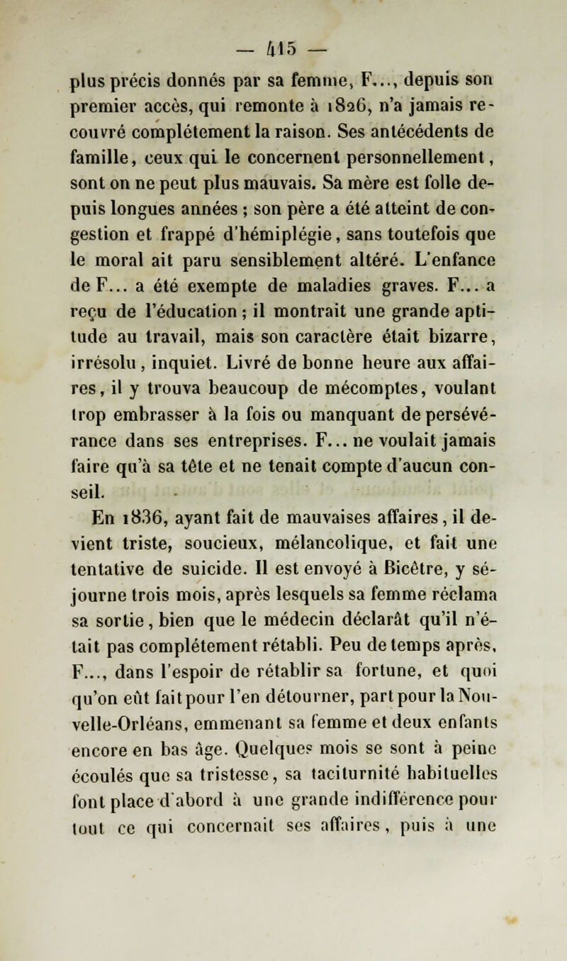 plus précis donnés par sa femme, F..., depuis son premier accès, qui remonte à 1826, n'a jamais re- couvré complètement la raison. Ses antécédents de famille, ceux qui le concernent personnellement, sont on ne peut plus mauvais. Sa mère est folle de- puis longues années ; son père a été atteint de con- gestion et frappé d'hémiplégie, sans toutefois que le moral ait paru sensiblement altéré. L'enfance de F... a été exempte de maladies graves. F... a reçu de l'éducation ; il montrait une grande apti- tude au travail, mais son caractère était bizarre, irrésolu , inquiet. Livré de bonne heure aux affai- res, il y trouva beaucoup de mécomptes, voulant trop embrasser à la fois ou manquant de persévé- rance dans ses entreprises. F... ne voulait jamais faire qu'à sa tête et ne tenait compte d'aucun con- seil. En i836, ayant fait de mauvaises affaires, il de- vient triste, soucieux, mélancolique, et fait une tentative de suicide. 11 est envoyé à Bicêtre, y sé- journe trois mois, après lesquels sa femme réclama sa sortie, bien que le médecin déclarât qu'il n'é- tait pas complètement rétabli. Peu de temps après, F..., dans l'espoir de rétablir sa fortune, et quoi qu'on eût fait pour l'en détourner, part pour la Nou- velle-Orléans, emmenant sa femme et deux enfants encore en bas âge. Quelque? mois se sont à peine écoulés que sa tristesse, sa taciturnité habituelles font place d'abord à une grande indifférence pour tout ce qui concernait ses affaires, puis à une