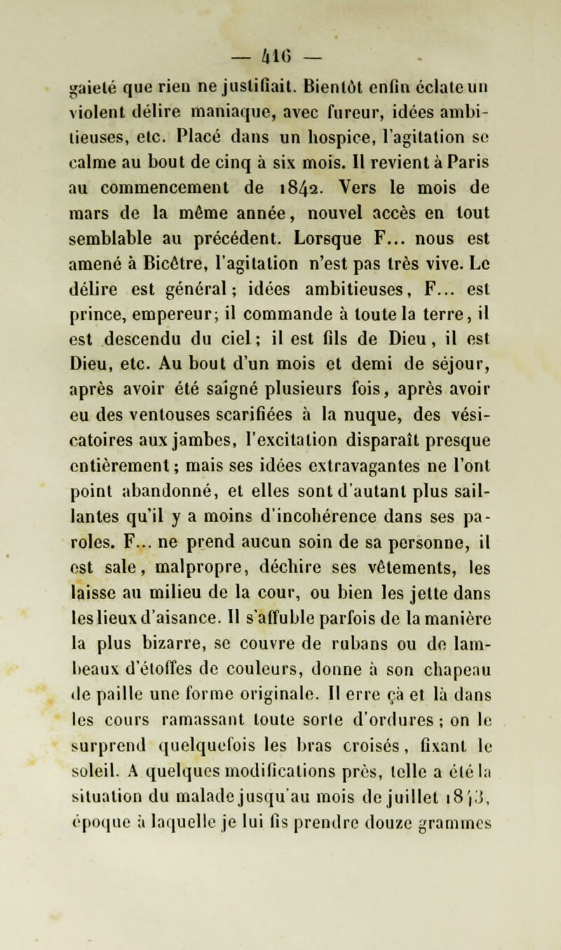 — 410 — gaieté que rien ne justifiait. Bientôt enfin éclate un violent délire maniaque, avec fureur, idées ambi- tieuses, etc. Placé dans un hospice, l'agitation se calme au bout de cinq à six mois. Il revient à Paris au commencement de 1842. Vers le mois de mars de la même année, nouvel accès en tout semblable au précédent. Lorsque F... nous est amené à Bicôtre, l'agitation n'est pas très vive. Le délire est général; idées ambitieuses, F... est prince, empereur; il commande à toute la terre, il est descendu du ciel ; il est fils de Dieu, il est Dieu, etc. Au bout d'un mois et demi de séjour, après avoir été saigné plusieurs fois, après avoir eu des ventouses scarifiées à la nuque, des vési- catoires aux jambes, l'excitation disparaît presque entièrement ; mais ses idées extravagantes ne l'ont point abandonné, et elles sont d'autant plus sail- lantes qu'il y a moins d'incohérence dans ses pa- roles. F... ne prend aucun soin de sa personne, il est sale, malpropre, déchire ses vêtements, les laisse au milieu de la cour, ou bien les jette dans les lieux d'aisance. 11 s'affuble parfois de la manière la plus bizarre, se couvre de rubans ou de lam- beaux d'étoffes de couleurs, donne à son chapeau de paille une forme originale. Il erre ça et là dans les cours ramassant toute sorte d'ordures ; on le surprend quelquefois les bras croisés, fixant le soleil. A quelques modifications près, telle a étéhi situation du malade jusqu'au mois de juillet j8'|3, époque à laquelle je lui fis prendre douze grammes