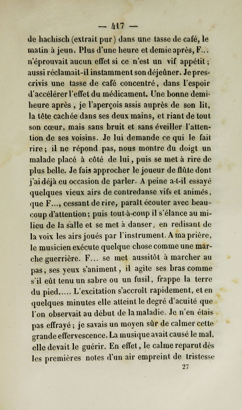de hachisch (extrait pur) dans une tasse de café, le malin à jeun. Plus d'une heure et demie après, F... n éprouvait aucun effet si ce n'est un vif appétit ; aussi réclamait-il instamment son déjeûner. Je pres- crivis une tasse de café concentré, dans l'espoir d'accélérer l'effet du médicament. Une bonne demi- heure après , je l'aperçois assis auprès de son lit, la tête cachée dans ses deux mains, et riant de tout son cœur, mais sans bruit et sans éveiller l'atten- tion de ses voisins. Je lui demande ce qui le fait rire ; il ne répond pas, nous montre du doigt un malade placé à côté de lui, puis se met à rire de plus belle. Je fais approcher le joueur de flûte dont j'ai déjà eu occasion de parler. A peine a-t-il essayé quelques vieux airs de contredanse vifs et animés, que F..., cessant de rire, paraît écouter avec beau- coup d'attention; puis tout-à-coup il s'élance au mi- lieu de la salle et se met à danser, en redisant de la voix les airs joués par l'instrument. A ma prière, le musicien exécute quelque chose comme une mar- che guerrière. F... se met aussitôt à marcher au pas, ses yeux s'animent, il agite ses bras comme s'il eût tenu un sabre ou un fusil, frappe la terre du pied L'excitation s'accroît rapidement, et en quelques minutes elle atteint le degré d'acuité que l'on observait au début de la maladie. Je n'en étais pas effrayé ; je savais un moyen sûr de calmer cette grande effervescence. La musique avait causé le mal. elle devait le guérir. En effet, le calme reparut dès les premières notes d'un air empreint de tristesse 27