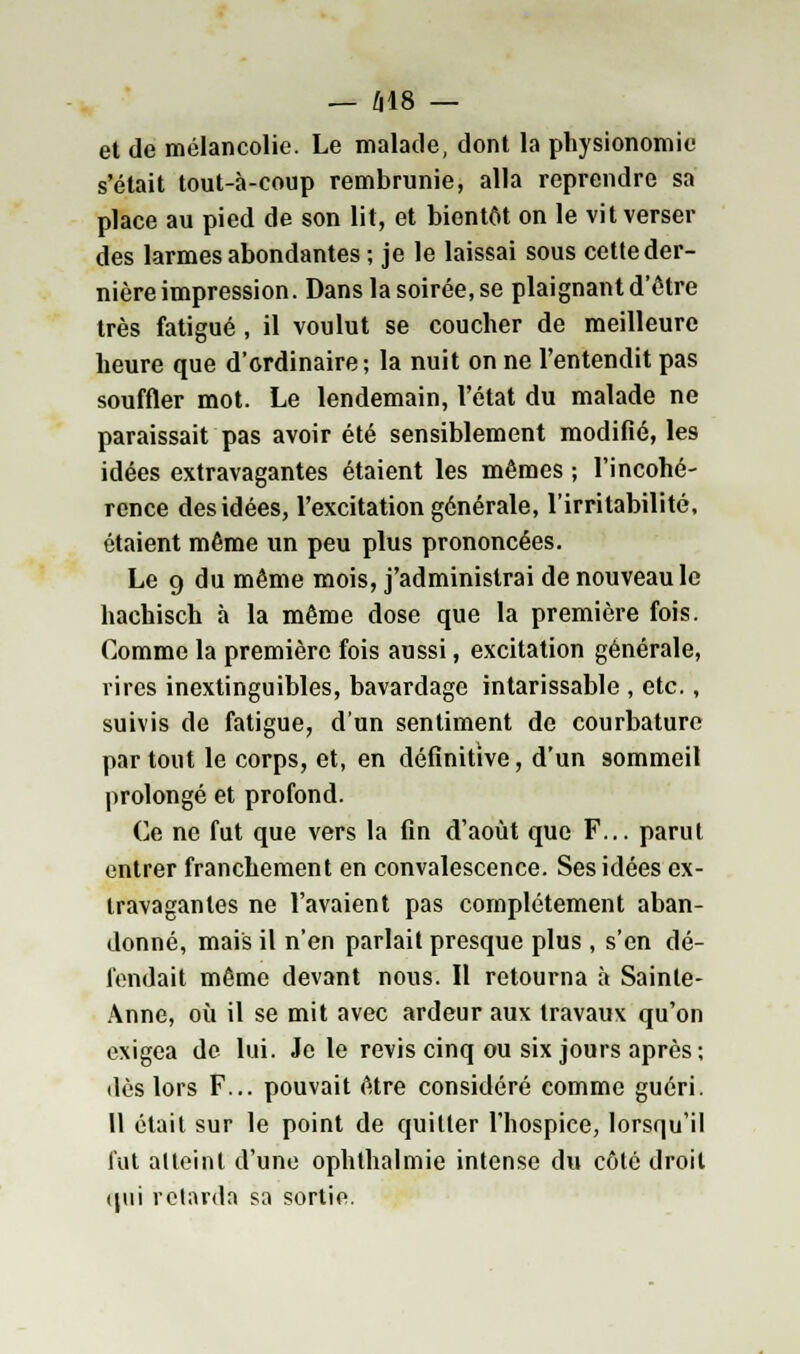 — 618 — et de mélancolie. Le malade, dont la physionomie s'était tout-à-coup rembrunie, alla reprendre sa place au pied de son lit, et bientôt on le vit verser des larmes abondantes ; je le laissai sous cette der- nière impression. Dans la soirée, se plaignant d'être très fatigué, il voulut se coucher de meilleure heure que d'ordinaire; la nuit on ne l'entendit pas souffler mot. Le lendemain, l'état du malade ne paraissait pas avoir été sensiblement modifié, les idées extravagantes étaient les mêmes ; l'incohé- rence des idées, l'excitation générale, l'irritabilité, étaient même un peu plus prononcées. Le 9 du même mois, j'administrai de nouveau le hachisch à la même dose que la première fois. Comme la première fois aussi, excitation générale, rires inextinguibles, bavardage intarissable , etc., suivis de fatigue, d'un sentiment de courbature par tout le corps, et, en définitive, d'un sommeil prolongé et profond. Ce ne fut que vers la fin d'août que F... parut entrer franchement en convalescence. Ses idées ex- travagantes ne l'avaient pas complètement aban- donné, mais il n'en parlait presque plus , s'en dé- fendait même devant nous. Il retourna à Sainte- Anne, où il se mit avec ardeur aux travaux qu'on exigea de lui. Je le revis cinq ou six jours après; dès lors F... pouvait être considéré comme guéri. U était sur le point de quitter l'hospice, lorsqu'il fut atteint d'une ophthalmie intense du côté droit qui retarda sa sortie.