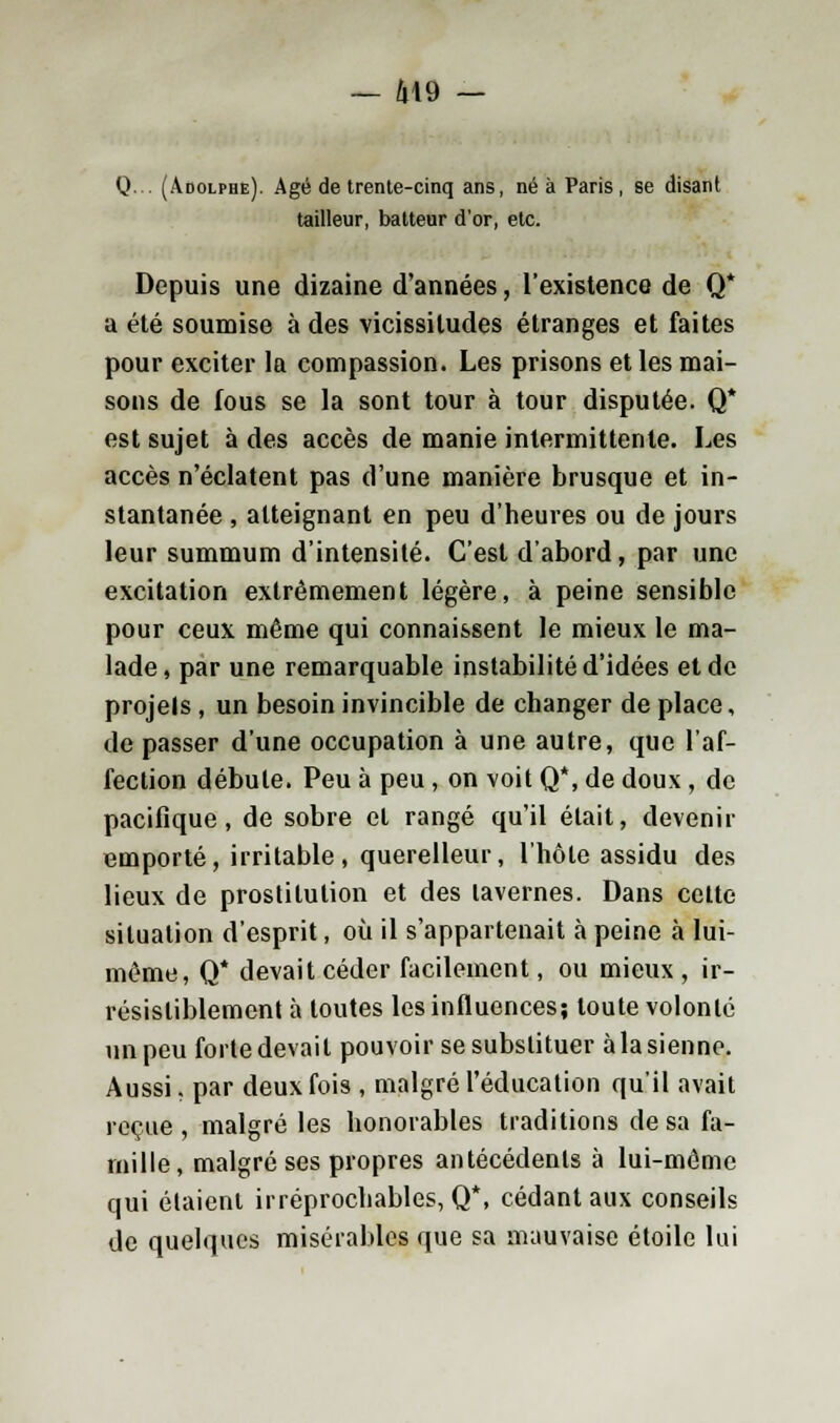 Q... (Adolphe). Agé de trente-cinq ans, né à Paris, se disant tailleur, batteur d'or, etc. Depuis une dizaine d'années, l'existence de Q* a été soumise à des vicissitudes étranges et faites pour exciter la compassion. Les prisons et les mai- sons de fous se la sont tour à tour disputée. Q* est sujet à des accès de manie intermittente. Les accès n'éclatent pas d'une manière brusque et in- stantanée , atteignant en peu d'heures ou de jours leur summum d'intensité. C'est d'abord, par une excitation extrêmement légère, à peine sensible pour ceux même qui connaissent le mieux le ma- lade, par une remarquable instabilité d'idées et de projets , un besoin invincible de changer de place, de passer d'une occupation à une autre, que l'af- fection débute. Peu à peu , on voit Q*, de doux, de pacifique, de sobre et rangé qu'il était, devenir emporté, irritable, querelleur, l'hôte assidu des lieux de prostitution et des tavernes. Dans cette situation d'esprit, où il s'appartenait à peine à lui- même, Q* devait céder facilement, ou mieux , ir- résistiblement à toutes les influences; toute volonté un peu forte devait pouvoir se substituer à la sienne. Aussi. par deux fois , malgré l'éducation qu'il avait reçue , malgré les honorables traditions de sa fa- mille, malgré ses propres antécédents à lui-même qui étaient irréprochables, Q*, cédant aux conseils de quelques misérables que sa mauvaise étoile lui
