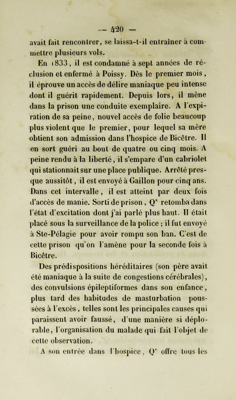 avait fait rencontrer, se laissa-t-il entraîner à com- mettre plusieurs vols. En i833, il est condamné à sept années de ré- clusion et enfermé à Poissy. Dès le premier mois , il éprouve un accès de délire maniaque peu intense dont il guérit rapidement. Depuis lors, il mène dans la prison une conduite exemplaire. A l'expi- ration de sa peine, nouvel accès de folie beaucoup plus violent que le premier, pour lequel sa mère obtient son admission dans l'hospice de Bicôtre. Il en sort guéri au bout de quatre ou cinq mois. A peine rendu à la liberté, il s'empare d'un cabriolet qui stationnait sur une place publique. Arrêté pres- que aussitôt, il est envoyé à Gaillon pour cinq ans. Dans cet intervalle, il est atteint par deux fois d'accès de manie. Sorti de prison , Q* retomba dans l'état d'excitation dont j'ai parlé plus haut. 11 était placé sous la surveillance de la police ; il fut envoyé à Ste-Pélagie pour avoir rompu son ban. C'est de cette prison qu'on l'amène pour la seconde fois à Bicêtre. Des prédispositions héréditaires (son père avait été maniaque à la suite de congestions cérébrales), des convulsions épilepliformes dans son enfance , plus lard des habitudes de masturbation pous- sées à l'excès, telles sont les principales causes qui paraissent avoir faussé, d'une manière si déplo- rable, l'organisation du malade qui fait l'objet de celle observation. A son entrée dans l'hospice, Q* offre tous les
