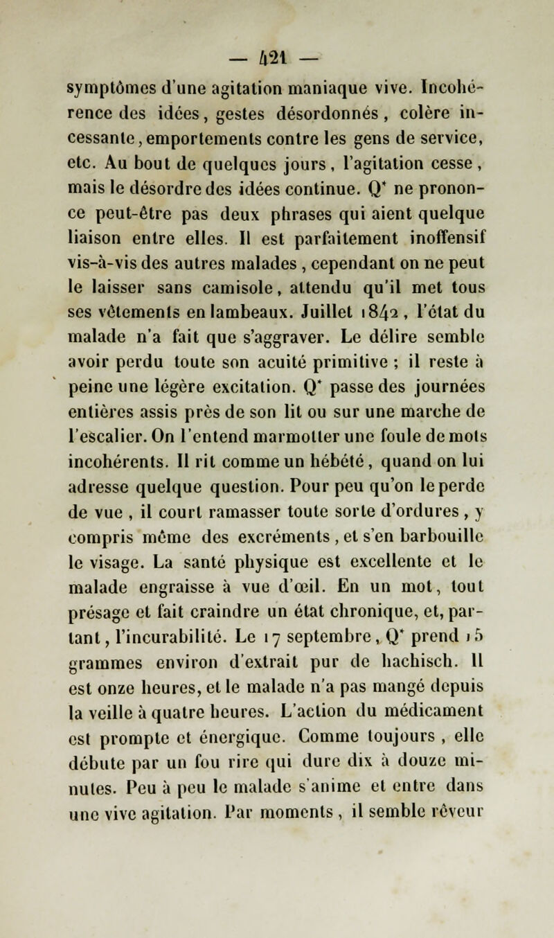 symptômes d'une agitation maniaque vive. Incohé- rence des idées, gestes désordonnés , colère in- cessante, emportements contre les gens de service, etc. Au bout de quelques jours, l'agitation cesse, mais le désordre des idées continue. Q ne pronon- ce peut-être pas deux phrases qui aient quelque liaison entre elles. Il est parfaitement inoffensif vis-à-vis des autres malades , cependant on ne peut le laisser sans camisole, attendu qu'il met tous ses vêtements en lambeaux. Juillet 1842 , l'état du malade n'a fait que s'aggraver. Le délire semble avoir perdu toute son acuité primitive ; il reste à peine une légère excitation. Q* passe des journées entières assis près de son lit ou sur une marche de l'escalier. On l'entend marmotter une foule de mots incohérents. Il rit comme un hébété, quand on lui adresse quelque question. Pour peu qu'on le perde de vue , il court ramasser toute sorte d'ordures , y compris même des excréments , et s'en barbouille le visage. La santé physique est excellente et le malade engraisse à vue d'oeil. En un mot, tout présage et fait craindre un état chronique, et, par- lant, l'incurabilité. Le 17 septembre, Q* prend i5 grammes environ d'extrait pur de hachisch. Il est onze heures, et le malade n'a pas mangé depuis la veille à quatre heures. L'action du médicament est prompte et énergique. Comme toujours , elle débute par un fou rire qui dure dix à douze mi- nutes. Peu à peu le malade s'anime et entre dans une vive agitation. Par moments , il semble rêveur