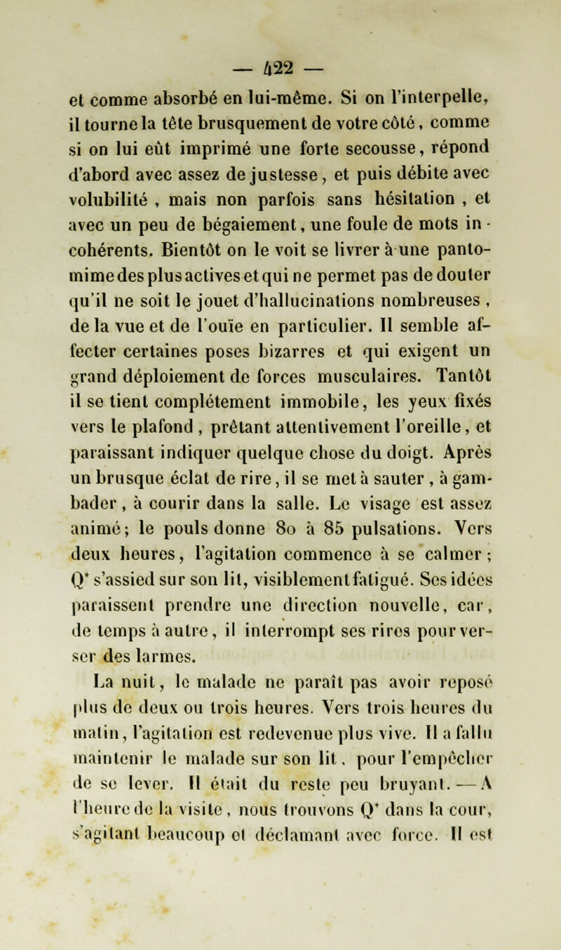 — Û22 — et comme absorbé en lui-même. Si on l'interpelle, il tourne la tête brusquement de votre côté, comme si on lui eût imprimé une forte secousse, répond d'abord avec assez de justesse, et puis débite avec volubilité , mais non parfois sans hésitation , et avec un peu de bégaiement, une foule de mots in ■ cohérents. Bientôt on le voit se livrer à une panto- mime des plus actives et qui ne permet pas de douter qu'il ne soit le jouet d'hallucinations nombreuses , de la vue et de l'ouïe en particulier. Il semble af- fecter certaines poses bizarres et qui exigent un grand déploiement de forces musculaires. Tantôt il se tient complètement immobile, les yeux fixés vers le plafond , prêtant attentivement l'oreille, et paraissant indiquer quelque chose du doigt. Après un brusque éclat de rire, il se met à sauter , à gam- bader , à courir dans la salle. Le visage est assez animé; le pouls donne 80 à 85 pulsations. Vers deux heures, l'agitation commence à se calmer; Q* s'assied sur son lit, visiblement fatigué. Ses idées paraissent prendre une direction nouvelle, car, de temps à autre, il interrompt ses rires pour ver- ser des larmes. La nuit, le malade ne paraît pas avoir reposé plus de deux ou trois heures. Vers trois heures du malin, l'agitation est redevenuc plus vive. Il a fallu maintenir le malade sur son lit. pour l'empêcher de se lever. Il était du reste peu bruyant. — A l'heure de la visite , nous trouvons 0* dans la cour, s'agilanl beaucoup cl déclamant avec force. Il est