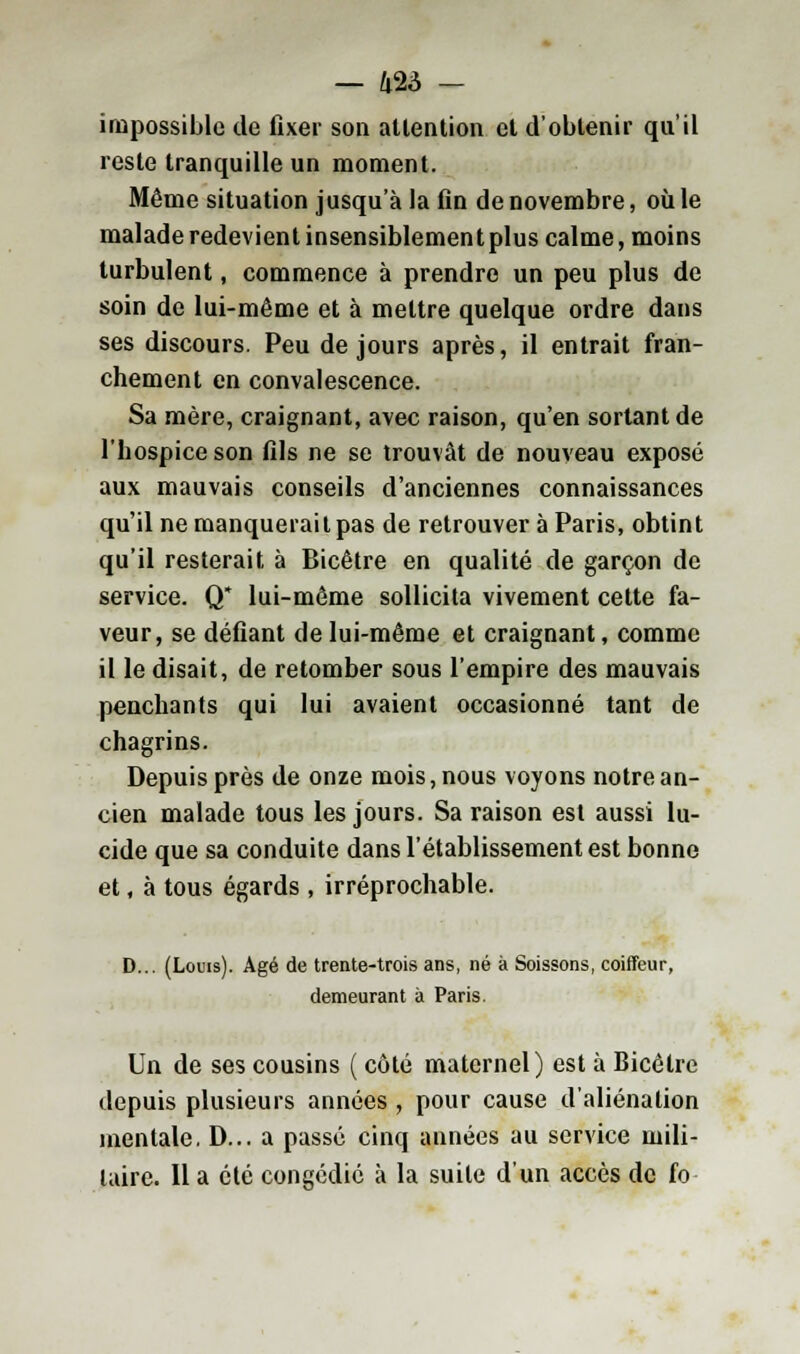 impossible de fixer son attention et d'obtenir qu'il reste tranquille un moment. Même situation jusqu'à la fin de novembre, où le malade redevient insensiblement plus calme, moins turbulent, commence à prendre un peu plus de soin de lui-même et à mettre quelque ordre dans ses discours. Peu de jours après, il entrait fran- chement en convalescence. Sa mère, craignant, avec raison, qu'en sortant de l'hospice son fils ne se trouvât de nouveau exposé aux mauvais conseils d'anciennes connaissances qu'il ne manquerait pas de retrouver à Paris, obtint qu'il resterait à Bicêtre en qualité de garçon de service. Q* lui-même sollicita vivement cette fa- veur, se défiant de lui-même et craignant, comme il le disait, de retomber sous l'empire des mauvais penchants qui lui avaient occasionné tant de chagrins. Depuis près de onze mois, nous voyons notre an- cien malade tous les jours. Sa raison est aussi lu- cide que sa conduite dans l'établissement est bonne et, à tous égards , irréprochable. D... (Louis). Agé de trente-trois ans, né à Soissons, coiffeur, demeurant à Paris. Un de ses cousins ( côté maternel) est à Bicélre depuis plusieurs années , pour cause d'aliénation mentale. D... a passé cinq années au service mili- taire. Il a été congédie à la suite d'un accès de fo