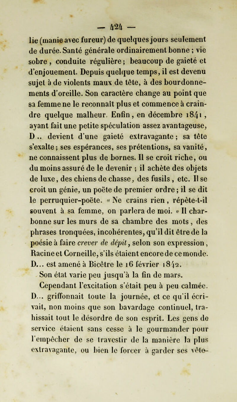 lie (manie avec fureur) de quelques jours seulement de durée. Santé générale ordinairement bonne ; vie sobre , conduite régulière ; beaucoup de gaieté et d'enjouement. Depuis quelque temps, il est devenu sujet à de violents maux de tête, à des bourdonne- ments d'oreille. Son caractère change au point que sa femme ne le reconnaît plus et commence à crain- dre quelque malheur. Enfin, en décembre 1841 , ayant fait une petite spéculation assez avantageuse, D .. devient d'une gaieté extravagante ; sa tête s'exalte-, ses espérances, ses prétentions, sa vanité, ne connaissent plus de bornes. Il se croit riche, ou du moins assuré de le devenir ; il achète des objets de luxe, des chiens de chasse, des fusils, etc. Il se croit un génie, un poëte de premier ordre ; il se dit le perruquier-poëte. a Ne crains rien, répète-t-il souvent à sa femme, on parlera de moi. » Il char- bonne sur les murs de sa chambre des mots, des phrases tronquées, incohérentes, qu'il dit être de la poésie à faire crever de dépit, selon son expression, Racine et Corneille, s'ils étaient encore de ce monde. D... est amené à Bicêtre le 16 février 18^2. Son état varie peu jusqu'à la fin de mars. Cependant l'excitation s'était peu à peu calmée. D... griffonnait toute la journée, et ce qu'il écri- vait, non moins que son bavardage continuel, tra- hissait tout le désordre de son esprit. Les gens do service étaient sans cesse à le gourmander pour l'empêcher de se travestir de la manière la plus extravagante, ou bien le forcer à garder ses vête-