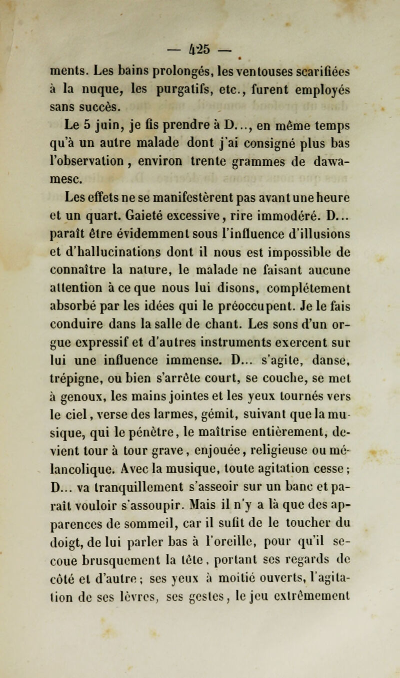 — 4-25 — ments. Les bains prolongés, les ventouses scarifiées à la nuque, les purgatifs, etc., furent employés sans succès. Le 5 juin, je fis prendre à D..., en même temps qu'à un autre malade dont j'ai consigné plus bas l'observation , environ trente grammes de dawa- raesc. Les effets ne se manifestèrent pas avant une heure et un quart. Gaieté excessive, rire immodéré. D... paraît être évidemment sous l'influence d'illusions et d'hallucinations dont il nous est impossible de connaître la nature, le malade ne faisant aucune attention à ce que nous lui disons, complètement absorbé par les idées qui le préoccupent. Je le fais conduire dans la salle de chant. Les sons d'un or- gue expressif et d'autres instruments exercent sur lui une influence immense. D... s'agite, danse, trépigne, ou bien s'arrête court, se couche, se met à genoux, les mains jointes et les yeux tournés vers le ciel, verse des larmes, gémit, suivant que la mu- sique, qui le pénètre, le maîtrise entièrement, de- vient tour à tour grave, enjouée, religieuse ou mé- lancolique. Avec la musique, toute agitation cesse ; D... va tranquillement s'asseoir sur un banc et pa- raît vouloir s'assoupir. Mais il n'y a là que des ap- parences de sommeil, car il sufit de le toucher du doigt, de lui parler bas à l'oreille, pour qu'il se- coue brusquement la tête, portant ses regards de côté et d'autre; ses yeux à moitié ouverts, l'agita- tion de ses lèvres, ses gestes, le jeu extrêmement