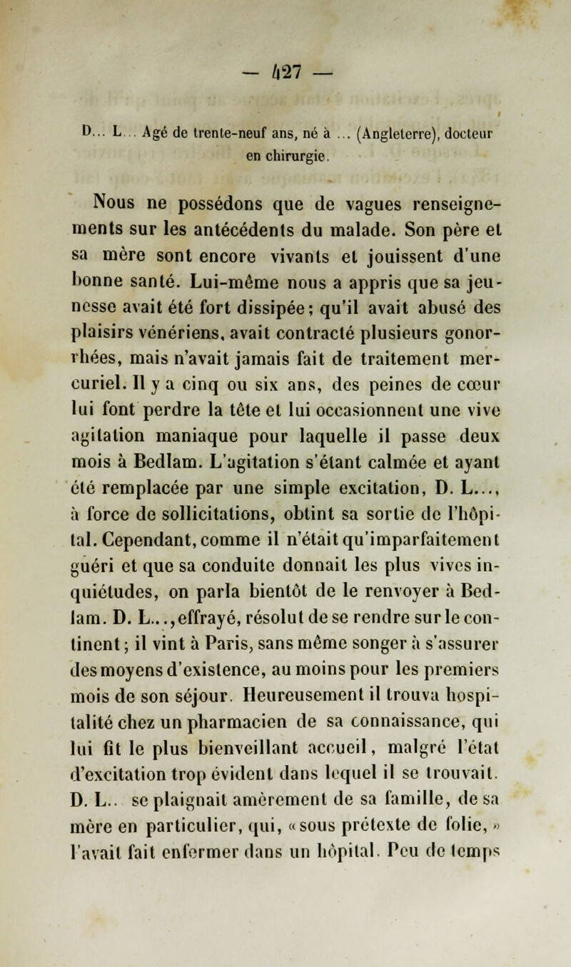 - 627 — D... L Agé de trente-neuf ans, né à ... (Angleterre), docteur en chirurgie. Nous ne possédons que de vagues renseigne- ments sur les antécédents du malade. Son père et sa mère sont encore vivants et jouissent d'une lionne santé. Lui-même nous a appris que sa jeu- nesse avait été fort dissipée; qu'il avait abusé des plaisirs vénériens, avait contracté plusieurs gonor- rhées, mais n'avait jamais fait de traitement mer- curiel. Il y a cinq ou six ans, des peines de cœur lui font perdre la tête et lui occasionnent une vive agitation maniaque pour laquelle il passe deux mois à Bedlam. L'agitation s'étant calmée et ayant été remplacée par une simple excitation, D. L..., à force de sollicitations, obtint sa sortie de l'hôpi- tal. Cependant, comme il n'était qu'imparfaitement guéri et que sa conduite donnait les plus vives in- quiétudes, on parla bientôt de le renvoyer à Bed- lam. D. L..., effrayé, résolut de se rendre sur le con- tinent ; il vint à Paris, sans même songer à s'assurer des moyens d'existence, au moins pour les premiers mois de son séjour. Heureusement il trouva hospi- talité chez un pharmacien de sa connaissance, qui lui fit le plus bienveillant accueil, malgré l'état d'excitation trop évident clans lequel il se trouvait. D. L.. se plaignait amèrement de sa famille, de sa mère en particulier, qui, «sous prétexte de folie, - l'avait fait enfermer dans un hôpital. Peu de lemps