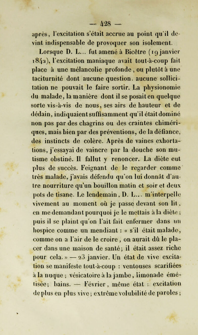 après, l'excitation s'était accrue au point qu'il de vint indispensable de provoquer son isolement. Lorsque D. L... fut amené à Bicêtre (19 janvier 1842), l'excitation maniaque avait tout-à-coup fait place à une mélancolie profonde, ou plutôt à une taciturnité dont aucune question, aucune sollici- tation ne pouvait le faire sortir. La physionomie du malade, la manière dont il se posait en quelque sorte vis-à-vis de nous, ses airs de hauteur et de dédain, indiquaient suffisamment qu'il étaitdominé non pas par des chagrins ou des craintes chiméri- ques, mais bien par des préventions, de la défiance, des instincts de colère. Après de vaines exhorta- lions, j'essayai de vaincre par la douche son mu- tisme obstiné. II fallut y renoncer. La diète eut plus de succès. Feignant de le regarder comme très malade, j'avais défendu qu'on lui donnât d'au- tre nourriture qu'un bouillon matin et soir et deux pots de tisane. Le lendemain. D. L... m'interpelle vivement au moment où je passe devant son lit, en me demandant pourquoi je le mettais à la dicte ; puis il se plaint qu'on l'ail fait enfermer dans un hospice comme un mendiant : « s'il était malade, comme on a l'air de le croire , on aurait dû le pla- cer dans une maison de santé; il était assez riche pour cela. » — 23 janvier. Un état de vive excita- lion se manifeste lout-à-coup : ventouses scarifiées à la nuque ; vésicatoire à la jambe, limonade émé- lisée-, bains. — Février, môme état : excitation déplus en plus vive ; extrême volubilité de paroles ;