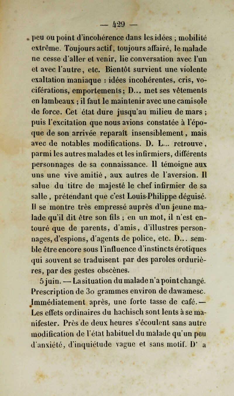 — 4-29 — . peu ou point d'incohérence dans les idées ; mobilité extrême. Toujours actif, toujours affairé, le malade ne cesse d'aller et venir, lie conversation avec l'un et avec l'autre, etc. Bientôt survient une violente exaltation maniaque : idées incohérentes, cris, vo- ciférations, emportements; D... met ses vêtements en lambeaux ; il faut le maintenir avec une camisole de force. Cet état dure jusqu'au milieu de mars ; puis l'excitation que nous avions constatée à l'épo- que de son arrivée reparaît insensiblement, mais avec de notables modifications. D. L... retrouve, parmi les autres malades et les infirmiers, différents personnages de sa connaissance. Il témoigne aux uns une vive amitié, aux autres de l'aversion. Il salue du titre de majesté le chef infirmier de sa salle , prétendant que c'est Louis-Philippe déguisé. Il se montre très empressé auprès d'un jeune ma- lade qu'il dit être son fils -, en un mot, il n'est en- touré que de parents, d'amis, d'illustres person- nages, d'espions, d'agents de police, etc. D... sem- ble être encore sous l'influence d'instincts erotiques qui souvent se traduisent par des paroles orduriè- res, par des gestes obscènes. 5 j uin. — La situation du malade n'a point changé. Prescription de 3o grammes environ de dawamesc. Immédiatement après, une forte tasse de café.— Les effets ordinaires du hachisch sont lents à se ma- nifester. Près de deux heures s'écoulent sans autre modification de l'état habituel du malade qu'un peu d'anxiété, d'inquiétude vague et sans motif. D' a