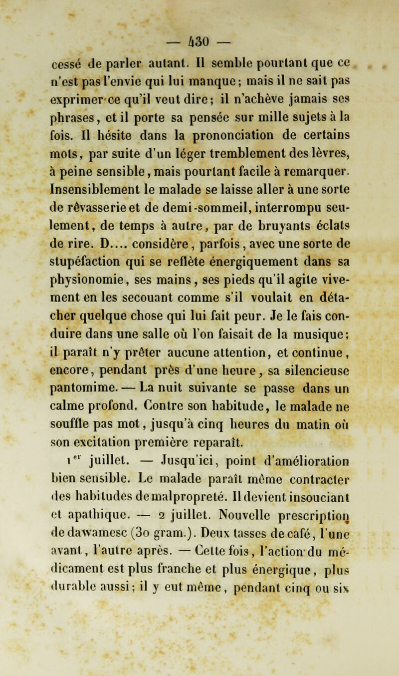 cessé de parler autant. Il semble pourtant que ce n'est pas l'envie qui lui manque ; mais il ne sait pas exprimer ce qu'il veut dire; il n'achève jamais ses phrases, et il porte sa pensée sur mille sujets à la fois. Il hésite dans la prononciation de certains mots, par suite d'un léger tremblement des lèvres, à peine sensible, mais pourtant facile à remarquer. Insensiblement le malade se laisse aller à une sorte de rêvasserieet de demi-sommeil, interrompu seu- lement, de temps à autre, par de bruyants éclats de rire. D.... considère, parfois, avec une sorte de stupéfaction qui se reflète énergiquement dans sa physionomie, ses mains, ses pieds qu'il agite vive- ment en les secouant comme s'il voulait en déta- cher quelque chose qui lui fait peur. Je le fais con- duire dans une salle où Ton faisait de la musique; il paraît n'y prêter aucune attention, et continue, encore, pendant près d'une heure, sa silencieuse pantomime. — La nuit suivante se passe dans un calme profond. Contre son habitude, le malade ne souffle pas mot, jusqu'à cinq heures du matin où son excitation première reparaît. ier juillet. — Jusqu'ici, point d'amélioration bien sensible. Le malade paraît même contracter des habitudes demalproprelé. Il devient insouciant et apathique. — i juillet. Nouvelle prescription dedawamesc (3o gram.). Deux tasses de café, lune avant, l'autre après. —Cette fois, l'action du mé- dicament est plus franche et plus énergique, plus durable aussi; il y eut même, pendant cinq ou sis