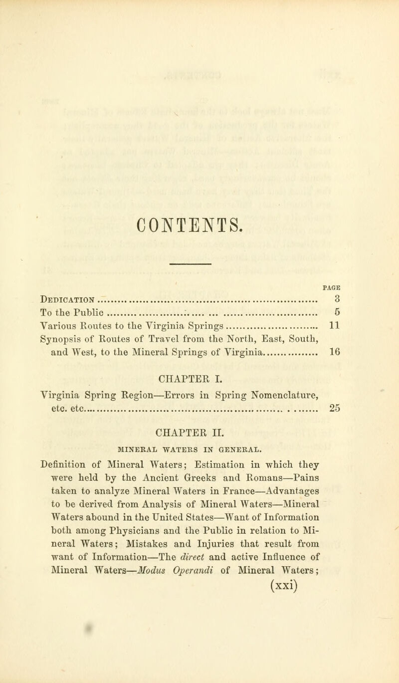 CONTENTS. PAGE Dedication 3 To the Public 5 Various Routes to the Virginia Springs 11 Synopsis of Routes of Travel from the North, East, South, and West, to the Mineral Springs of Virginia 16 CHAPTER I. Virginia Spring Region—Errors in Spring Nomenclature, etc. etc 25 CHAPTER II. MINERAL WATERS IN GENERAL. Definition of Mineral Waters; Estimation in which they were held by the Ancient Greeks and Romans—Pains taken to analyze Mineral Waters in France—Advantages to be derived from Analysis of Mineral Waters—Mineral Waters abound in the United States—Want of Information both among Physicians and the Public in relation to Mi- neral Waters; Mistakes and Injuries that result from want of Information—The direct and active Influence of Mineral Waters—Modus Operandi of Mineral Waters;