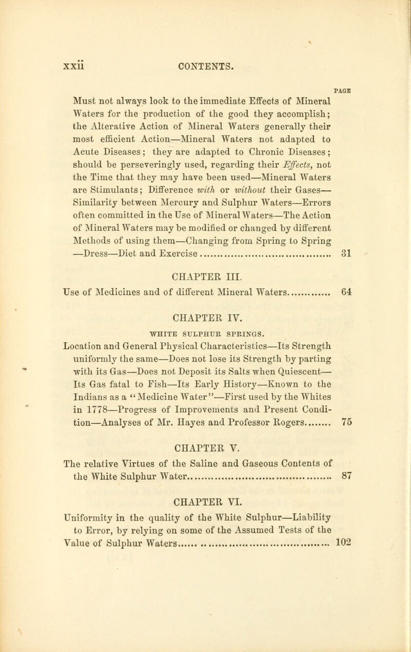 PAGE Must not always look to the immediate Effects of Mineral Waters for the production of the good they accomplish; the Alterative Action of Mineral Waters generally their most efficient Action—Mineral Waters not adapted to Acute Diseases; they are adapted to Chronic Diseases; should be perseveringly used, regarding their Effects, not the Time that they may have been used—Mineral Waters are Stimulants; Difference with or without their Gases— Similarity between Mercury and Sulphur Waters—Errors often committed in the Use of Mineral Waters—The Action of Mineral Waters may be modified or changed by different Methods of using them—Changing from Spring to Spring —Dress—Diet and Exercise 31 CHAPTER III. Use of Medicines and of different Mineral Waters 64 CHAPTER IV. WHITE SULPHUR SPRINGS. Location and General Physical Characteristics—Its Strength uniformly the same—Does not lose its Strength by parting with its Gas—Does not Deposit its Salts when Quiescent— Its Gas fatal to Fish—Its Early History—Known to the Indians as a  Medicine Water—First used by the Whites in 1778—Progress of Improvements and Present Condi- tion—Analyses of Mr. Hayes and Professor Rogers 75 CHAPTER V. The relative Virtues of the Saline and Gaseous Contents of the White Sulphur Water 87 CHAPTER VI. Uniformity in the quality of the White Sulphur—Liability to Error, by relying on some of the Assumed Tests of the Value of Sulphur Waters 102