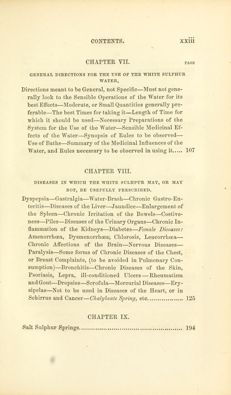 CHAPTER VII. page GENERAL DIRECTIONS FOR THE USE OF THE WHITE SULPHUR WATER. Directions meant to be General, not Specific—Must not gene- rally look to the Sensible Operations of the Water for its best Effects—Moderate, or Small Quantities generally pre- ferable—The best Times for taking it—Length of Time for which it should be used—Necessary Preparations of the System for the Use of the Water—Sensible Medicinal Ef- fects of the Water—Synopsis of Rules to be observed— Use of Baths—Summary of the Medicinal Influences of the Water, and Rules necessary to be observed in using it 107 CHAPTER VIII. DISEASES IN WHICH THE WHITE SULHPUR MAT, OR MAY NOT, BE USEFULLY PRESCRIBED. Dyspepsia—Gastralgia—Water-Brash—Chronic Gastro-En- teritis—Diseases of the Liver—Jaundice—Enlargement of the Spleen—Chronic Irritation of the Bowels—Costive- ness—Piles—Diseases of the Urinary Organs—Chronic In- flammation of the Kidneys—Diabetes—Female Diseases: Amenorrhoea, Dysmenorrhcea; Chlorosis, Leucorrhoea— Chronic Affections of the Brain—Nervous Diseases— Paralysis—Some forms of Chronic Diseases of the Chest, or Breast Complaints, (to be avoided in Pulmonary Con- sumption)—Bronchitis—Chronic Diseases of the Skin, Psoriasis, Lepra, ill-conditioned Ulcers — Rheumatism and Gout—Dropsies—Scrofula—Mercurial Diseases—Ery- sipelas—Not to be used in Diseases of the Heart, or in Schirrus and Cancer—Chalybeate Spring, etc 125 CHAPTER IX. Salt Sulphur Springs 194