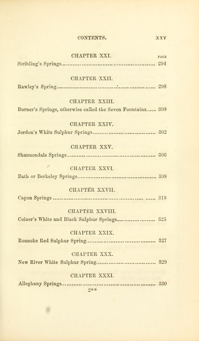 CHAPTER XXI. page Stribling's Springs 29-1 CHAPTER XXII. Rawley's Spring •. 298 CHAPTER XXIII. Burner's Springs, otherwise called the Seven Fountains 300 CHAPTER XXIV. Jordon's White Sulphur Springs 302 CHAPTER XXV. Shannondale Springs 30G CHAPTER XXVI. Bath or Berkeley Springs 308 CHAPTER XXVII. Capon Springs 318 CHAPTER XXVIII. Coiner's White and Black Sulphur Springs 325 CHAPTER XXIX. Roanoke Red Sulphur Spring 327 CHAPTER XXX. New River White Sulphur Spring 329 CHAPTER XXXI. Alleghany Springs 330 9**