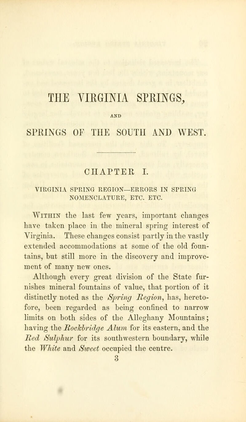 THE VIRGINIA SPRINGS, SPRINGS OF THE SOUTH AND WEST. CHAPTER I. VIRGINIA SPRING REGION—ERRORS IN SPRING NOINIENCLATURE, ETC. ETC. Within the last few years, important changes have taken place in the mineral spring interest of Virginia. These changes consist partly in the vastly extended accommodations at some of the old foun- tains, but still more in the discovery and improve- ment of many new ones. Although every great division of the State fur- nishes mineral fountains of value, that portion of it distinctly noted as the Spring Region, has, hereto- fore, been regarded as being confined to narrow limits on both sides of the Alleghany Mountains; having the Rockbridge Alum for its eastern, and the Red Sulphur for its southwestern boundary, while the White and Siveet occupied the centre. 3