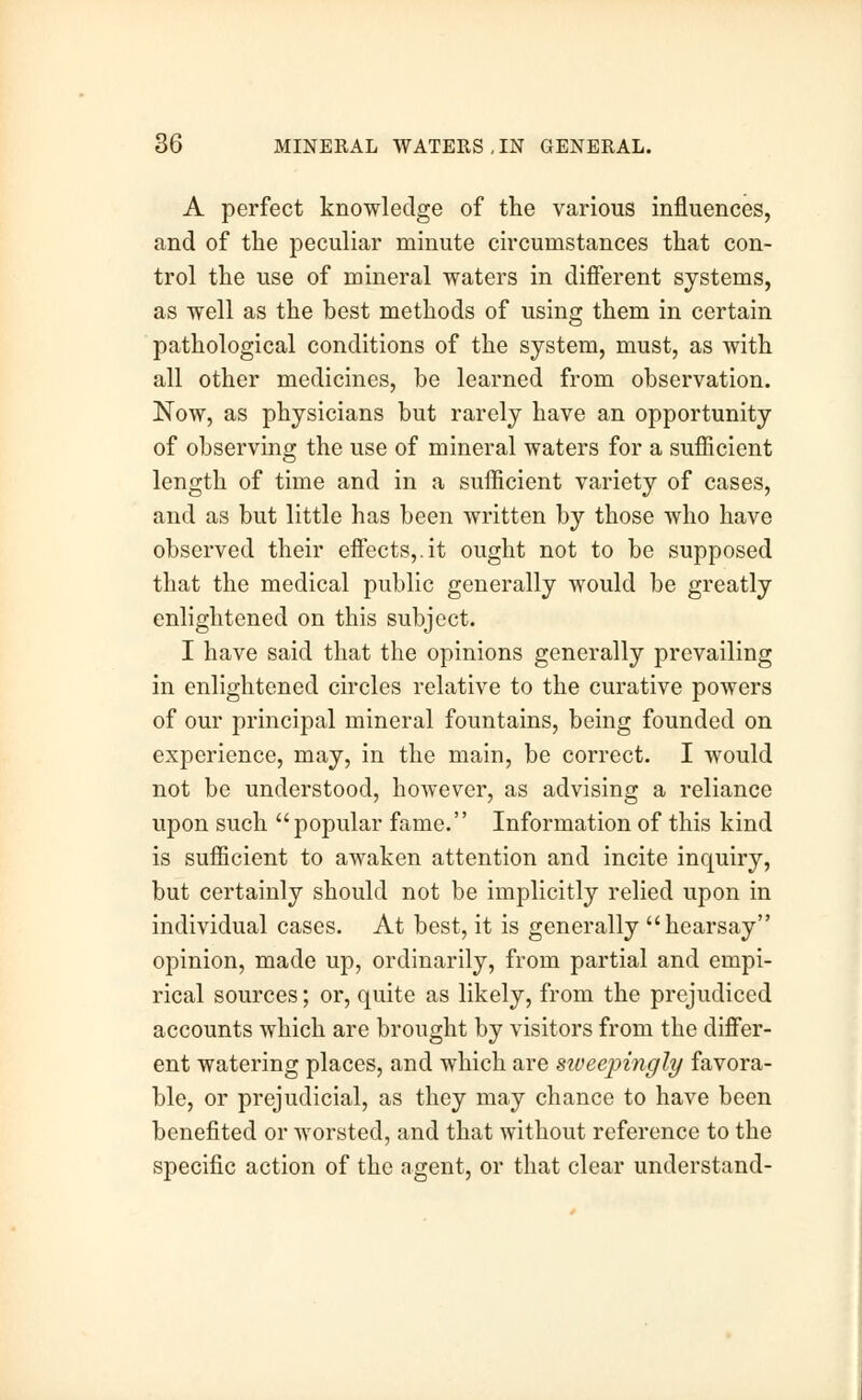 A perfect knowledge of the various influences, and of the peculiar minute circumstances that con- trol the use of mineral waters in different systems, as well as the best methods of using them in certain pathological conditions of the system, must, as with all other medicines, be learned from observation. Now, as physicians but rarely have an opportunity of observing the use of mineral waters for a sufficient length of time and in a sufficient variety of cases, and as but little has been written by those who have observed their effects,.it ought not to be supposed that the medical public generally would be greatly enlightened on this subject. I have said that the opinions generally prevailing in enlightened circles relative to the curative powers of our principal mineral fountains, being founded on experience, may, in the main, be correct. I would not be understood, however, as advising a reliance upon such popular fame. Information of this kind is sufficient to awaken attention and incite inquiry, but certainly should not be implicitly relied upon in individual cases. At best, it is generally hearsay opinion, made up, ordinarily, from partial and empi- rical sources; or, quite as likely, from the prejudiced accounts which are brought by visitors from the differ- ent watering places, and which are sweepingly favora- ble, or prejudicial, as they may chance to have been benefited or worsted, and that without reference to the specific action of the agent, or that clear understand-