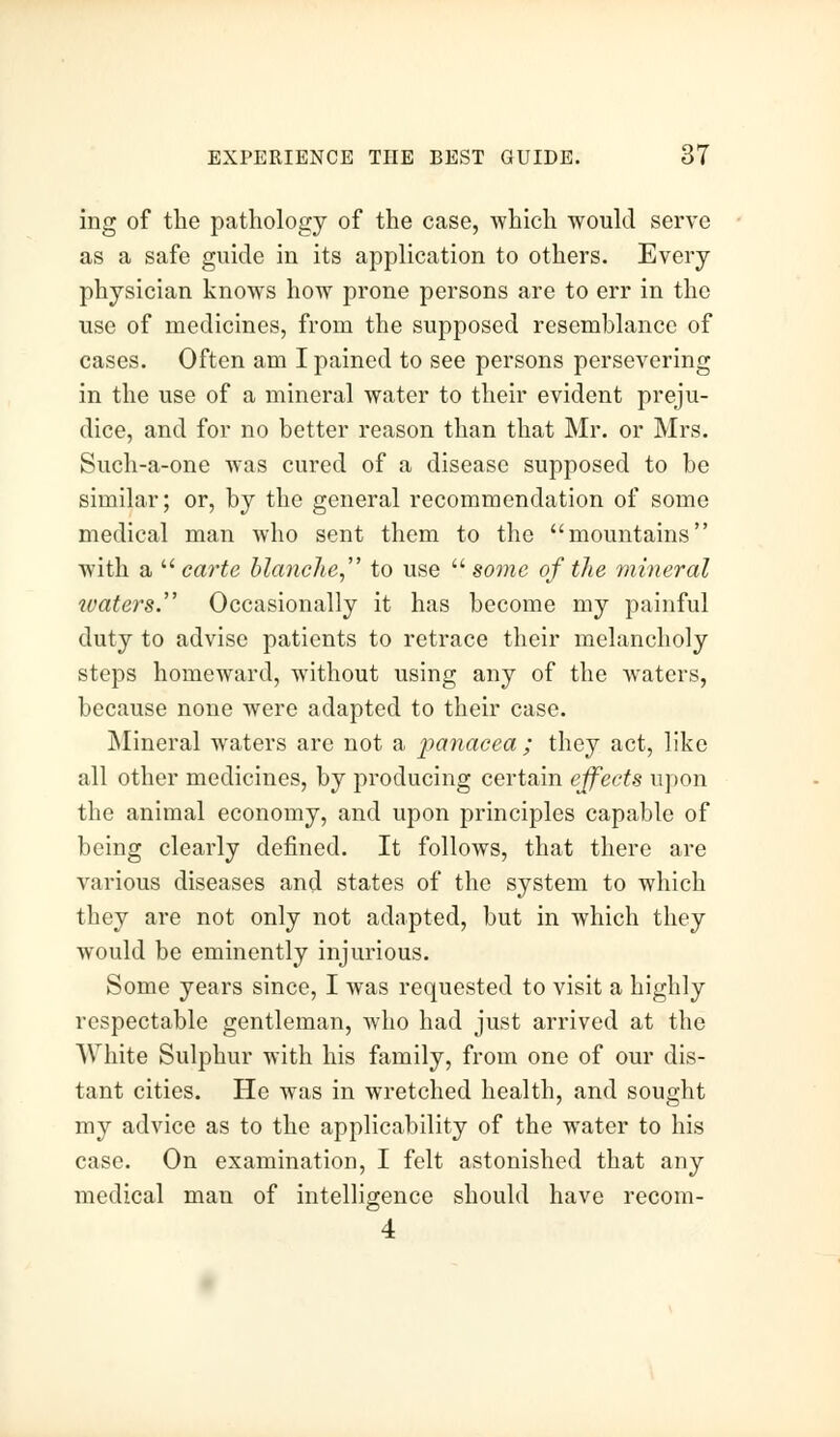 ing of the pathology of the case, which would serve as a safe guide in its application to others. Every physician knows how prone persons are to err in the use of medicines, from the supposed resemblance of cases. Often am I pained to see persons persevering in the use of a mineral water to their evident preju- dice, and for no better reason than that Mr. or Mrs. Such-a-one was cured of a disease supposed to be similar; or, by the general recommendation of some medical man who sent them to the mountains with a  carte blanche, to use some of the mineral waters. Occasionally it has become my painful duty to advise patients to retrace their melancholy steps homeward, without using any of the waters, because none were adapted to their case. Mineral waters are not a panacea; they act, like all other medicines, by producing certain effects upon the animal economy, and upon principles capable of being clearly defined. It follows, that there are various diseases and states of the system to which they are not only not adapted, but in which they would be eminently injurious. Some years since, I was requested to visit a highly respectable gentleman, who had just arrived at the White Sulphur with his family, from one of our dis- tant cities. He was in wretched health, and sought my advice as to the applicability of the water to his case. On examination, I felt astonished that any medical man of intelligence should have recom- 4