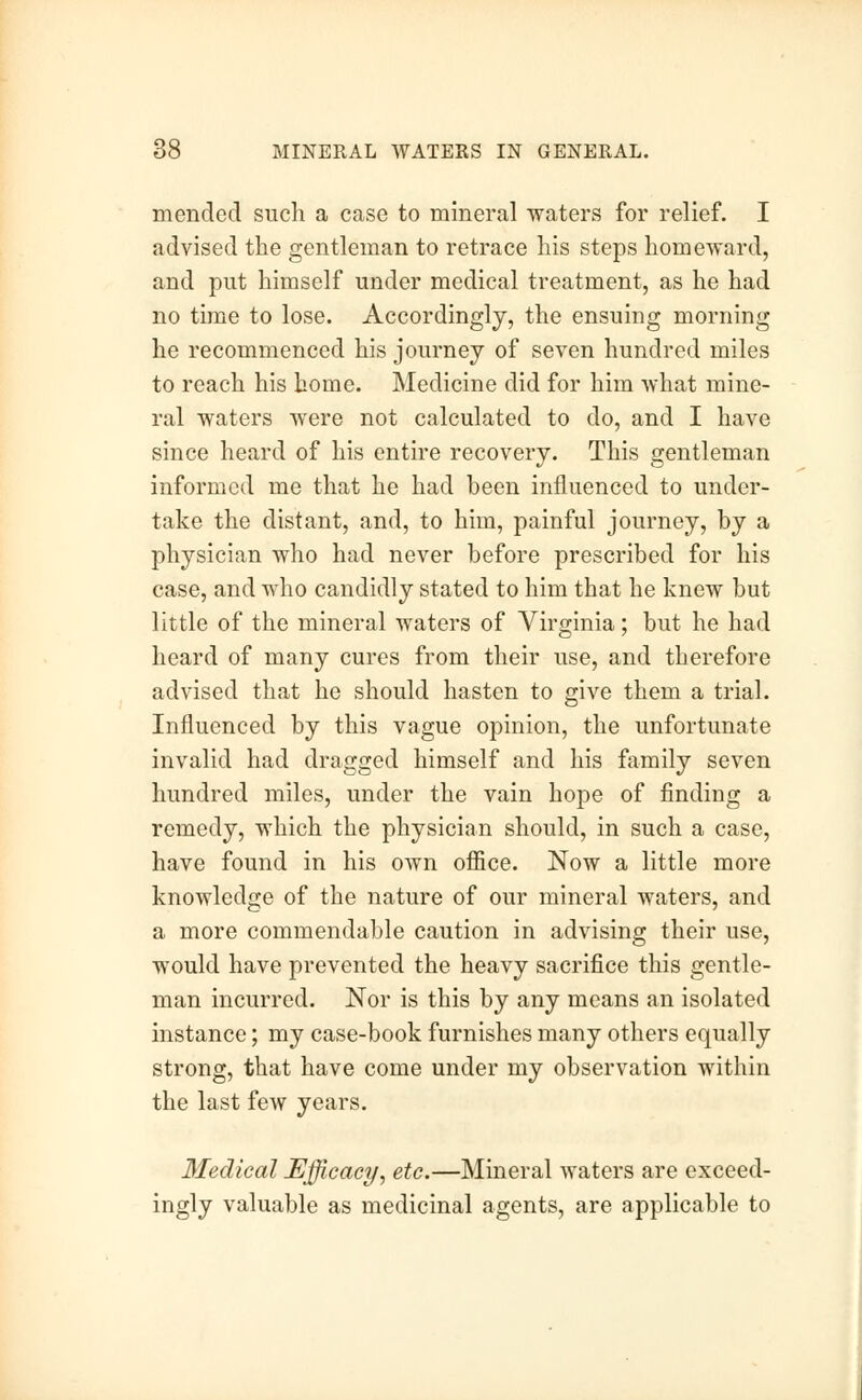 mended such a case to mineral waters for relief. I advised the gentleman to retrace his steps homeward, and put himself under medical treatment, as he had no time to lose. Accordingly, the ensuing morning he recommenced his journey of seven hundred miles to reach his home. Medicine did for him what mine- ral waters were not calculated to do, and I have since heard of his entire recovery. This gentleman informed me that he had been influenced to under- take the distant, and, to him, painful journey, by a physician who had never before prescribed for his case, and who candidly stated to him that he knew but little of the mineral waters of Virginia; but he had heard of many cures from their use, and therefore advised that he should hasten to give them a trial. Influenced by this vague opinion, the unfortunate invalid had dragged himself and his family seven hundred miles, under the vain hope of finding a remedy, which the physician should, in such a case, have found in his own office. Now a little more knowledge of the nature of our mineral waters, and a more commendable caution in advising their use, would have prevented the heavy sacrifice this gentle- man incurred. Nor is this by any means an isolated instance; my case-book furnishes many others equally strong, that have come under my observation within the last few years. Medical Efficacy, etc.—Mineral waters are exceed- ingly valuable as medicinal agents, are applicable to
