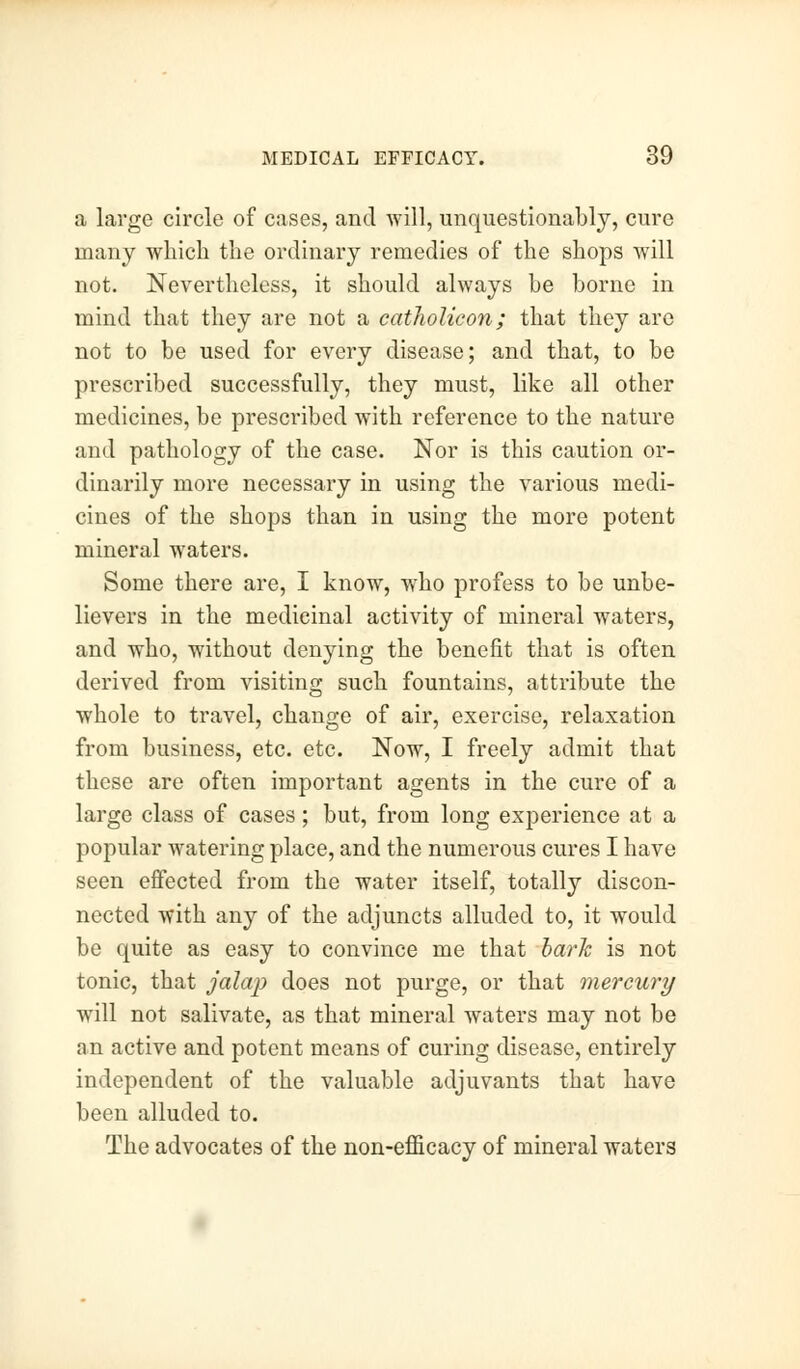 a large circle of cases, and will, unquestionably, cure many which the ordinary remedies of the shops will not. Nevertheless, it should always be borne in mind that they are not a catholieon; that they are not to be used for every disease; and that, to be prescribed successfully, they must, like all other medicines, be prescribed with reference to the nature and pathology of the case. Nor is this caution or- dinarily more necessary in using the various medi- cines of the shops than in using the more potent mineral waters. Some there are, I know, who profess to be unbe- lievers in the medicinal activity of mineral waters, and who, without denying the benefit that is often derived from visiting such fountains, attribute the whole to travel, change of air, exercise, relaxation from business, etc. etc. Now, I freely admit that these are often important agents in the cure of a large class of cases; but, from long experience at a popular watering place, and the numerous cures I have seen effected from the water itself, totally discon- nected with any of the adjuncts alluded to, it would be quite as easy to convince me that bark is not tonic, that jalap does not purge, or that mercury will not salivate, as that mineral waters may not be an active and potent means of curing disease, entirely independent of the valuable adjuvants that have been alluded to. The advocates of the non-efficacy of mineral waters