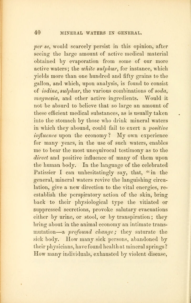 per se, would scarcely persist in this opinion, after seeing the large amount of active medical material obtained by evaporation from some of our more active waters; the white sulphur, for instance, which yields more than one hundred and fifty grains to the gallon, and which, upon analysis, is found to consist of iodine, sulphur, the various combinations of soda, magnesia, and other active ingredients. Would it not be absurd to believe that so large an amount of these efficient medical substances, as is usually taken into the stomach by those who drink mineral waters in which they abound, could fail to exert a positive influence upon the economy ? My own experience for many years, in the use of such waters, enables me to bear the most unequivocal testimony as to the direct and positive influence of many of them upon the human body. In the language of the celebrated Patissier I can unhesitatingly say, that,  in the general, mineral waters revive the languishing circu- lation, give a new direction to the vital energies, re- establish the perspiratory action of the skin, bring back to their physiological type the vitiated or suppressed secretions, provoke salutary evacuations either by urine, or stool, or by transpiration; they bring about in the animal economy an intimate trans- mutation—a profound change; they saturate the sick body. How many sick persons, abandoned by their physicians, have found health at mineral springs ? How many individuals, exhausted by violent disease,