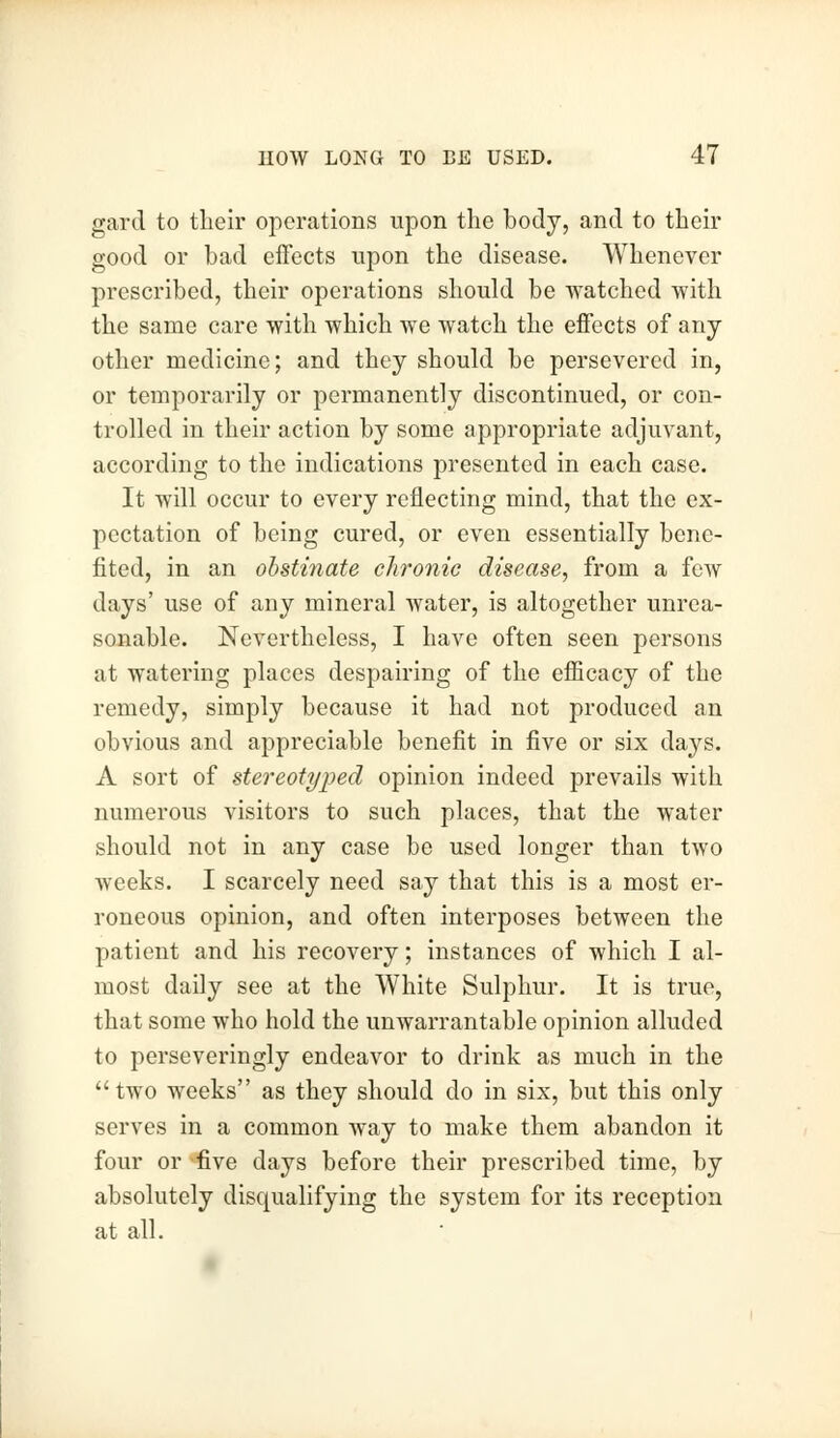 gard to their operations upon the body, and to their good or bad effects upon the disease. Whenever prescribed, their operations should be watched with the same care with which we watch the effects of any other medicine; and they should be persevered in, or temporarily or permanently discontinued, or con- trolled in their action by some appropriate adjuvant, according to the indications presented in each case. It will occur to every reflecting mind, that the ex- pectation of being cured, or even essentially bene- fited, in an obstinate chronic disease, from a few days' use of any mineral water, is altogether unrea- sonable. Nevertheless, I have often seen persons at watering places despairing of the efficacy of the remedy, simply because it had not produced an obvious and appreciable benefit in five or six days. A sort of stereotyped opinion indeed prevails with numerous visitors to such places, that the water should not in any case be used longer than two weeks. I scarcely need say that this is a most er- roneous opinion, and often interposes between the patient and his recovery; instances of which I al- most daily see at the White Sulphur. It is true, that some who hold the unwarrantable opinion alluded to perseveringly endeavor to drink as much in the  two weeks as they should do in six, but this only serves in a common way to make them abandon it four or -five days before their prescribed time, by absolutely disqualifying the system for its reception at all.