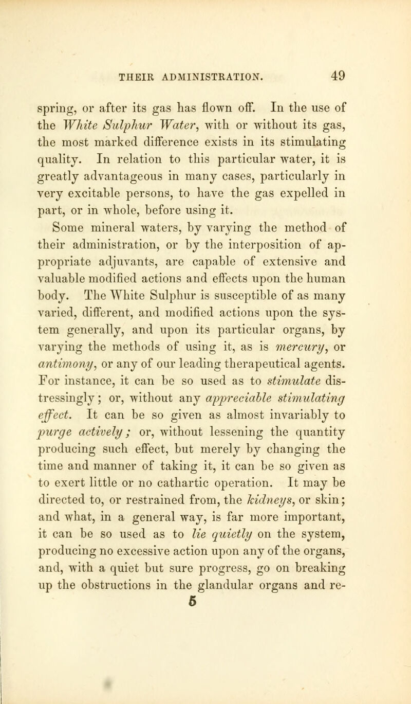 spring, or after its gas has flown off. In the use of the White Sulphur Water, with or without its gas, the most marked difference exists in its stimulating quality. In relation to this particular water, it is greatly advantageous in many cases, particularly in very excitable persons, to have the gas expelled in part, or in whole, before using it. Some mineral waters, by varying the method of their administration, or by the interposition of ap- propriate adjuvants, are capable of extensive and valuable modified actions and effects upon the human body. The White Sulphur is susceptible of as many varied, different, and modified actions upon the sys- tem generally, and upon its particular organs, by varying the methods of using it, as is mercury, or antimony, or any of our leading therapeutical agents. For instance, it can be so used as to stimulate dis- tressingly ; or, without any appreciable stimulating effect. It can be so given as almost invariably to purge actively; or, without lessening the quantity producing such effect, but merely by changing the time and manner of taking it, it can be so given as to exert little or no cathartic operation. It may be directed to, or restrained from, the kidneys, or skin; and what, in a general way, is far more important, it can be so used as to lie quietly on the system, producing no excessive action upon any of the organs, and, with a quiet but sure progress, go on breaking up the obstructions in the glandular organs and re- 5