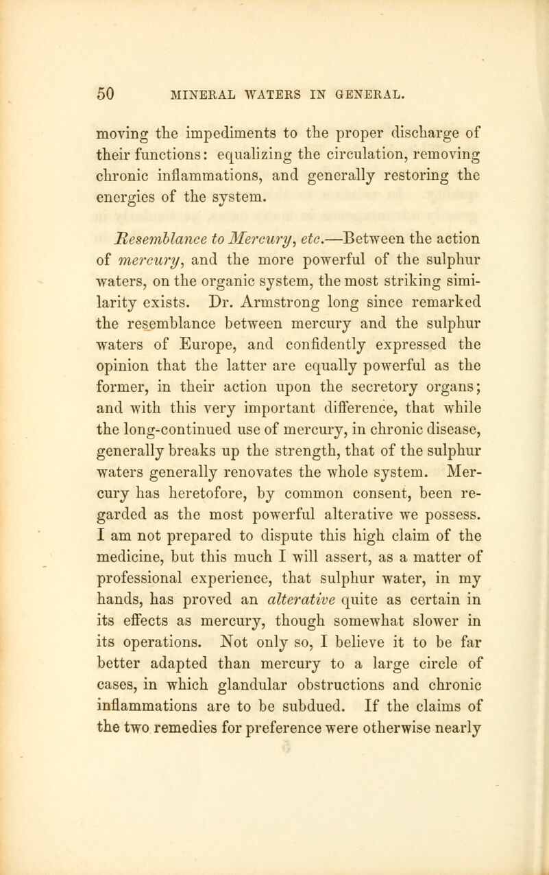 moving the impediments to the proper discharge of their functions: equalizing the circulation, removing chronic inflammations, and generally restoring the energies of the system. Resemblance to Mercury, etc.—Between the action of mercury, and the more powerful of the sulphur waters, on the organic system, the most striking simi- larity exists. Dr. Armstrong long since remarked the resemblance between mercury and the sulphur waters of Europe, and confidently expressed the opinion that the latter are equally powerful as the former, in their action upon the secretory organs; and with this very important difference, that while the long-continued use of mercury, in chronic disease, generally breaks up the strength, that of the sulphur waters generally renovates the whole system. Mer- cury has heretofore, by common consent, been re- garded as the most powerful alterative we possess. I am not prepared to dispute this high claim of the medicine, but this much I will assert, as a matter of professional experience, that sulphur water, in my hands, has proved an alterative quite as certain in its effects as mercury, though somewhat slower in its operations. Not only so, I believe it to be far better adapted than mercury to a large circle of cases, in which glandular obstructions and chronic inflammations are to be subdued. If the claims of the two remedies for preference were otherwise nearly