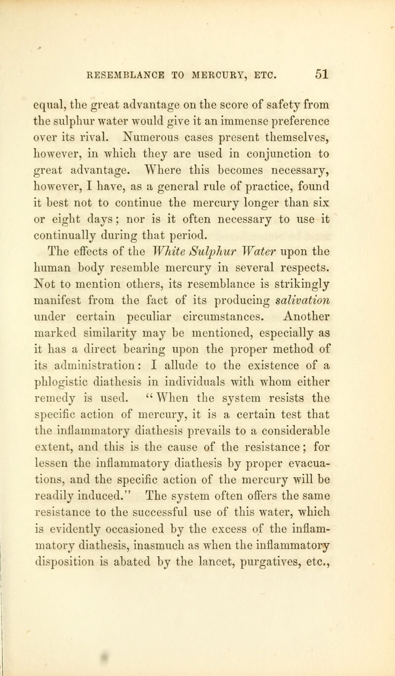equal, the great advantage on the score of safety from the sulphur water would give it an immense preference over its rival. Numerous cases present themselves, however, in which they are used in conjunction to great advantage. Where this becomes necessary, however, I have, as a general rule of practice, found it best not to continue the mercury longer than six or eight days; nor is it often necessary to use it continually during that period. The effects of the Wliite Sulphur Water upon the human body resemble mercury in several respects. Not to mention others, its resemblance is strikingly manifest from the fact of its producing salivation under certain peculiar circumstances. Another marked similarity may be mentioned, especially as it has a direct bearing upon the proper method of its administration: I allude to the existence of a phlogistic diathesis in individuals with whom either remedy is used.  When the system resists the specific action of mercury, it is a certain test that the inflammatory diathesis prevails to a considerable extent, and this is the cause of the resistance; for lessen the inflammatory diathesis by proper evacua- tions, and the specific action of the mercury will be readily induced. The system often offers the same resistance to the successful use of this water, which is evidently occasioned by the excess of the inflam- matory diathesis, inasmuch as when the inflammatory disposition is abated by the lancet, purgatives, etc.,