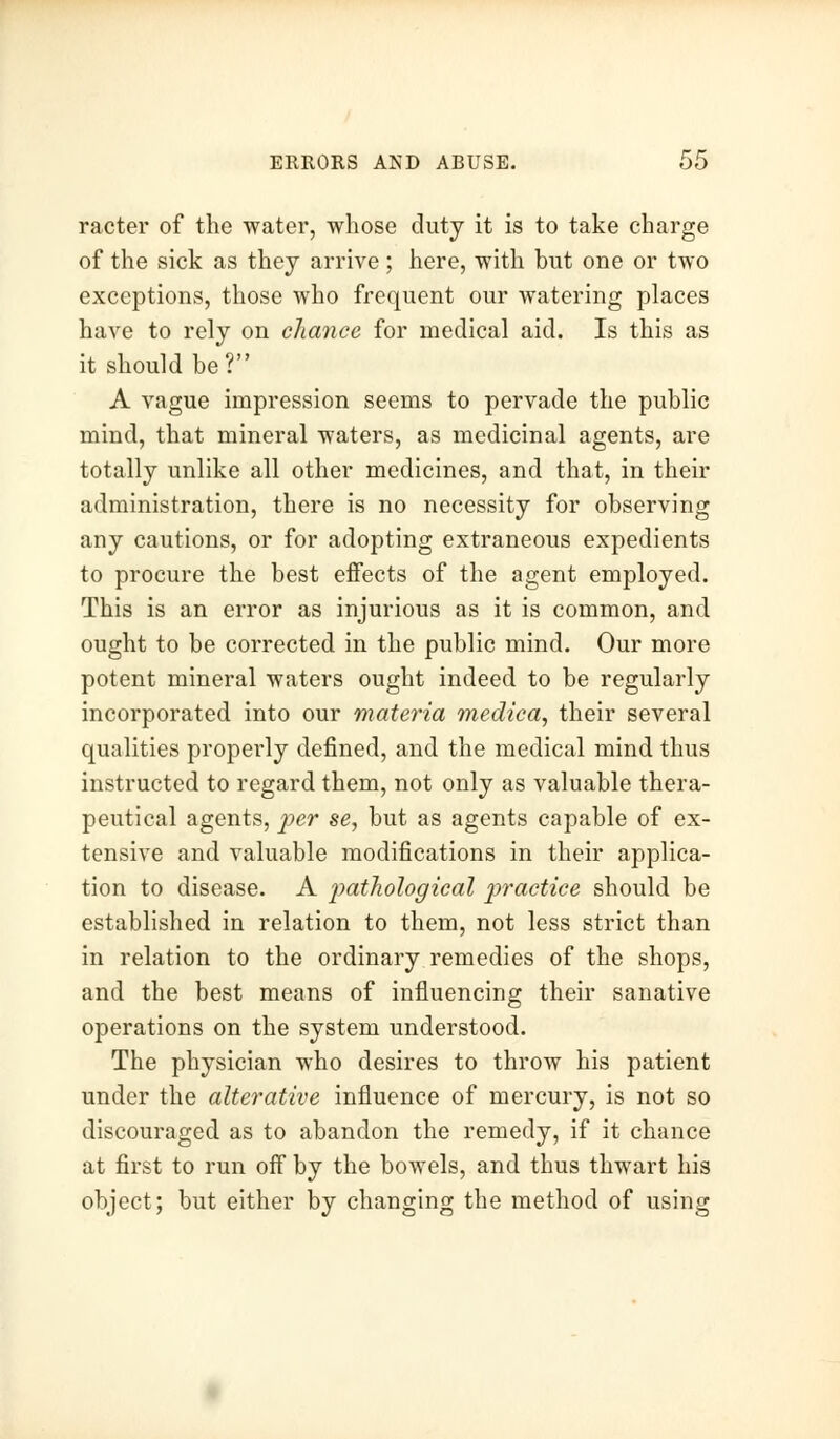 racter of the water, whose duty it is to take charge of the sick as they arrive; here, with but one or two exceptions, those who frequent our watering places have to rely on chance for medical aid. Is this as it should be? A vague impression seems to pervade the public mind, that mineral waters, as medicinal agents, are totally unlike all other medicines, and that, in their administration, there is no necessity for observing any cautions, or for adopting extraneous expedients to procure the best effects of the agent employed. This is an error as injurious as it is common, and ought to be corrected in the public mind. Our more potent mineral waters ought indeed to be regularly incorporated into our materia medica, their several qualities properly defined, and the medical mind thus instructed to regard them, not only as valuable thera- peutical agents, per se, but as agents capable of ex- tensive and valuable modifications in their applica- tion to disease. A pathological practice should be established in relation to them, not less strict than in relation to the ordinary remedies of the shops, and the best means of influencing their sanative operations on the system understood. The physician who desires to throw his patient under the alterative influence of mercury, is not so discouraged as to abandon the remedy, if it chance at first to run off by the bowels, and thus thwart his object; but either by changing the method of using