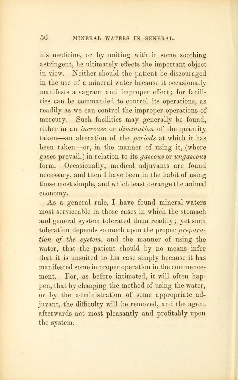 his medicine, or by uniting with it some soothing astringent, he ultimately effects the important object in view. Neither should the patient be discouraged in the use of a mineral water because it occasionally manifests a vagrant and improper effect; for facili- ties can be commanded to control its operations, as readily as we can control the improper operations of mercury. Such facilities may generally be found, either in an increase or diminution of the quantity taken—an alteration of the periods at which it has been taken—or, in the manner of using it, (where gases prevail,) in relation to its gaseous or ungaseous form. Occasionally, medical adjuvants are found necessary, and then I have been in the habit of using those most simple, and which least derange the animal economy. As a general rule, I have found mineral waters most serviceable in those cases in which the stomach and general system tolerated them readily; yet such toleration depends so much upon the proper prepara- tion of the system, and the manner of using the water, that the patient should by no means infer that it is unsuited to his case simply because it has manifested some improper operation in the commence- ment. For, as before intimated, it will often hap- pen, that by changing the method of using the water, or by the administration of some appropriate ad- juvant, the difficulty will be removed, and the agent afterwards act most pleasantly and profitably upon the system.