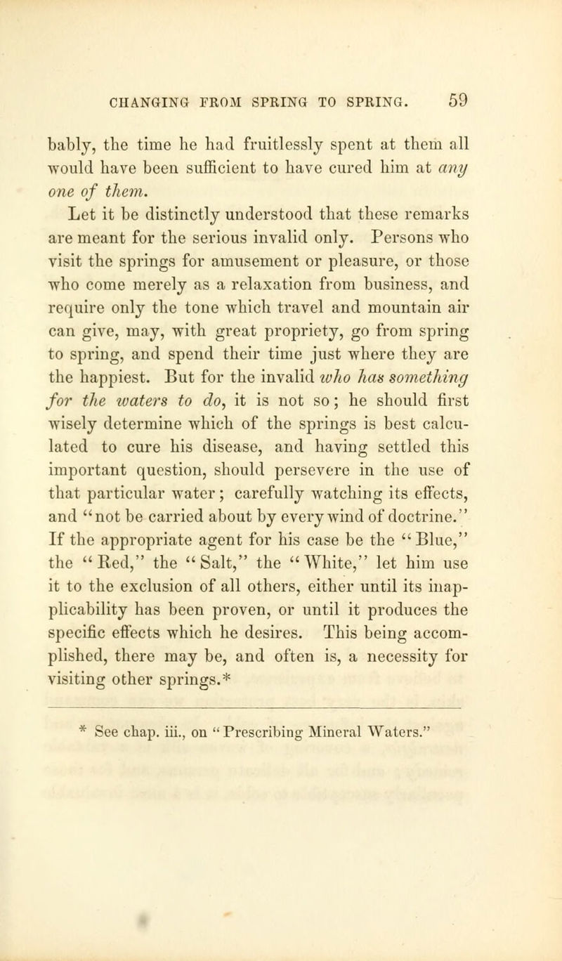 bably, the time he had fruitlessly spent at them all would have been sufficient to have cured him at any one of them. Let it be distinctly understood that these remarks are meant for the serious invalid only. Persons who visit the springs for amusement or pleasure, or those who come merely as a relaxation from business, and require only the tone which travel and mountain air can give, may, with great propriety, go from spring to spring, and spend their time just where they are the happiest. But for the invalid ivho has something for the waters to do, it is not so; he should first wisely determine which of the springs is best calcu- lated to cure his disease, and having settled this important question, should persevere in the use of that particular water; carefully watching its effects, and not be carried about by every wind of doctrine. If the appropriate agent for his case be the Blue, the Red, the Salt, the White, let him use it to the exclusion of all others, either until its inap- plicability has been proven, or until it produces the specific effects which he desires. This being accom- plished, there may be, and often is, a necessity for visiting other springs.* * See chap, iii., on  Prescribing Mineral Waters.